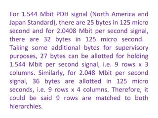 For 1.544 Mbit PDH signal (North America and
Japan Standard), there are 25 bytes in 125 micro
second and for 2.0408 Mbit per second signal,
there are 32 bytes in 125 micro second.
Taking some additional bytes for supervisory
purposes, 27 bytes can be allotted for holding
1.544 Mbit per second signal, i.e. 9 rows x 3
columns. Similarly, for 2.048 Mbit per second
signal, 36 bytes are allotted in 125 micro
seconds, i.e. 9 rows x 4 columns. Therefore, it
could be said 9 rows are matched to both
hierarchies.
 