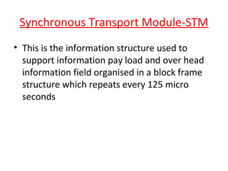 Synchronous Transport Module-STM
• This is the information structure used to
support information pay load and over head
information field organised in a block frame
structure which repeats every 125 micro
seconds
 