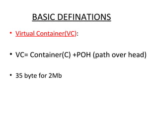 BASIC DEFINATIONS
• Virtual Container(VC):
• VC= Container(C) +POH (path over head)
• 35 byte for 2Mb
 