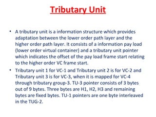 Tributary Unit
• A tributary unit is a information structure which provides
adaptation between the lower order path layer and the
higher order path layer. It consists of a information pay load
(lower order virtual container) and a tributary unit pointer
which indicates the offset of the pay load frame start relating
to the higher order VC frame start.
• Tributary unit 1 for VC-1 and Tributary unit 2 is for VC-2 and
Tributary unit 3 is for VC-3, when it is mapped for VC-4
through tributary group-3. TU-3 pointer consists of 3 bytes
out of 9 bytes. Three bytes are H1, H2, H3 and remaining
bytes are fixed bytes. TU-1 pointers are one byte interleaved
in the TUG-2.
 