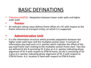 BASIC DEFINATIONS
• Tributary Unit(TU): Adaptation between lower order path and higher
order path
• Pointer
• An indicator whose value defines frame offset of a VC with respect to the
frame reference of transport entity, on which it is supported.
• Administrative Unit
• It is the information structure which provides adaptation between the
higher order path layer and the multiplex section layer. It consists of
information pay load and a A.U. pointer which indicates the offset of the
pay load frame start relating to the multiplex section frame start. Two AUs
are defined (i) AU-4 consisting VC-4 plus an A.U. pointer indicating phase
alignment of VC-4 with respect to STM-N frame, (ii) AU-3 consisting of VC-
3 plus A.U. pointer indicating phase alignment of VC-3 with respect to
STM-N frame. A.U. location is fixed with respect to STM-N frame.
 
