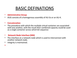 BASIC DEFINATIONS
• Administrative Group
• AUG consists of a homogenous assembly of AU-3s or an AU-4.
• Concatenation
• The procedure with which the multiple virtual container are associated
with one another, with the result their combined capacity could be used
as a single container across which bit sequence
• Network Node Interface (NNI)
• The interface at a network node which is used to interconnect with
another network node.
• integrity is maintained.
•
 