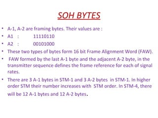 SOH BYTES
• A-1, A-2 are framing bytes. Their values are :
• A1 : 11110110
• A2 : 00101000
• These two types of bytes form 16 bit Frame Alignment Word (FAW).
• FAW formed by the last A-1 byte and the adjacent A-2 byte, in the
transmitter sequence defines the frame reference for each of signal
rates.
• There are 3 A-1 bytes in STM-1 and 3 A-2 bytes in STM-1. In higher
order STM their number increases with STM order. In STM-4, there
will be 12 A-1 bytes and 12 A-2 bytes.
 