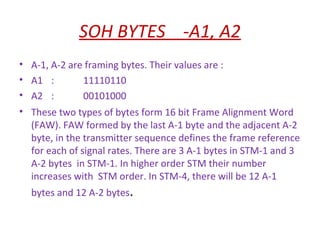 SOH BYTES -A1, A2
• A-1, A-2 are framing bytes. Their values are :
• A1 : 11110110
• A2 : 00101000
• These two types of bytes form 16 bit Frame Alignment Word
(FAW). FAW formed by the last A-1 byte and the adjacent A-2
byte, in the transmitter sequence defines the frame reference
for each of signal rates. There are 3 A-1 bytes in STM-1 and 3
A-2 bytes in STM-1. In higher order STM their number
increases with STM order. In STM-4, there will be 12 A-1
bytes and 12 A-2 bytes.
 