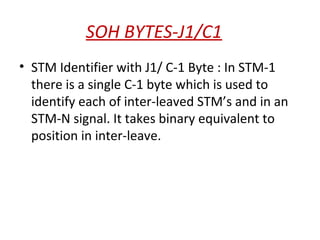 SOH BYTES-J1/C1
• STM Identifier with J1/ C-1 Byte : In STM-1
there is a single C-1 byte which is used to
identify each of inter-leaved STM’s and in an
STM-N signal. It takes binary equivalent to
position in inter-leave.
 