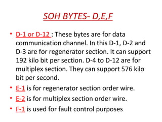 SOH BYTES- D,E,F
• D-1 or D-12 : These bytes are for data
communication channel. In this D-1, D-2 and
D-3 are for regenerator section. It can support
192 kilo bit per section. D-4 to D-12 are for
multiplex section. They can support 576 kilo
bit per second.
• E-1 is for regenerator section order wire.
• E-2 is for multiplex section order wire.
• F-1 is used for fault control purposes
 