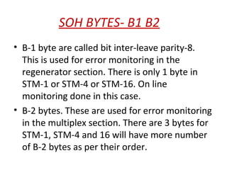 SOH BYTES- B1 B2
• B-1 byte are called bit inter-leave parity-8.
This is used for error monitoring in the
regenerator section. There is only 1 byte in
STM-1 or STM-4 or STM-16. On line
monitoring done in this case.
• B-2 bytes. These are used for error monitoring
in the multiplex section. There are 3 bytes for
STM-1, STM-4 and 16 will have more number
of B-2 bytes as per their order.
 