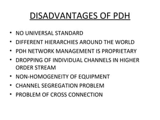 DISADVANTAGES OF PDH
• NO UNIVERSAL STANDARD
• DIFFERENT HIERARCHIES AROUND THE WORLD
• PDH NETWORK MANAGEMENT IS PROPRIETARY
• DROPPING OF INDIVIDUAL CHANNELS IN HIGHER
ORDER STREAM
• NON-HOMOGENEITY OF EQUIPMENT
• CHANNEL SEGREGATION PROBLEM
• PROBLEM OF CROSS CONNECTION
 