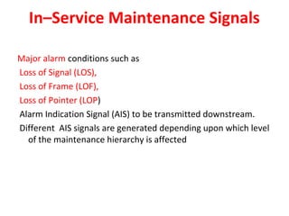 In–Service Maintenance Signals
Major alarm conditions such as
Loss of Signal (LOS),
Loss of Frame (LOF),
Loss of Pointer (LOP)
Alarm Indication Signal (AIS) to be transmitted downstream.
Different AIS signals are generated depending upon which level
of the maintenance hierarchy is affected
 
