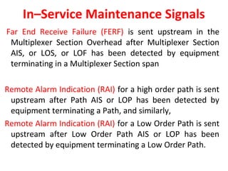 In–Service Maintenance Signals
Far End Receive Failure (FERF) is sent upstream in the
Multiplexer Section Overhead after Multiplexer Section
AIS, or LOS, or LOF has been detected by equipment
terminating in a Multiplexer Section span
Remote Alarm Indication (RAI) for a high order path is sent
upstream after Path AIS or LOP has been detected by
equipment terminating a Path, and similarly,
Remote Alarm Indication (RAI) for a Low Order Path is sent
upstream after Low Order Path AIS or LOP has been
detected by equipment terminating a Low Order Path.
 