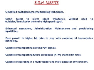 S.D.H. MERITS
•Simplified multiplexing/demultiplexing techniques.
•Direct access to lower speed tributaries, without need to
multiplex/demultiplex the entire high speed signal.
•Enhanced operations, Administration, Maintenance and provisioning
capabilities.
•Easy growth to higher bit rates in step with evolution of transmission
technology.
•Capable of transporting existing PDH signals.
•Capable of transporting future broadband (ATM) channel bit rates.
•Capable of operating in a multi-vendor and multi-operator environment.
 