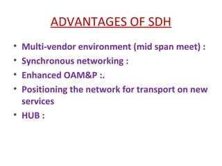 ADVANTAGES OF SDH
• Multi-vendor environment (mid span meet) :
• Synchronous networking :
• Enhanced OAM&P :.
• Positioning the network for transport on new
services
• HUB :
 