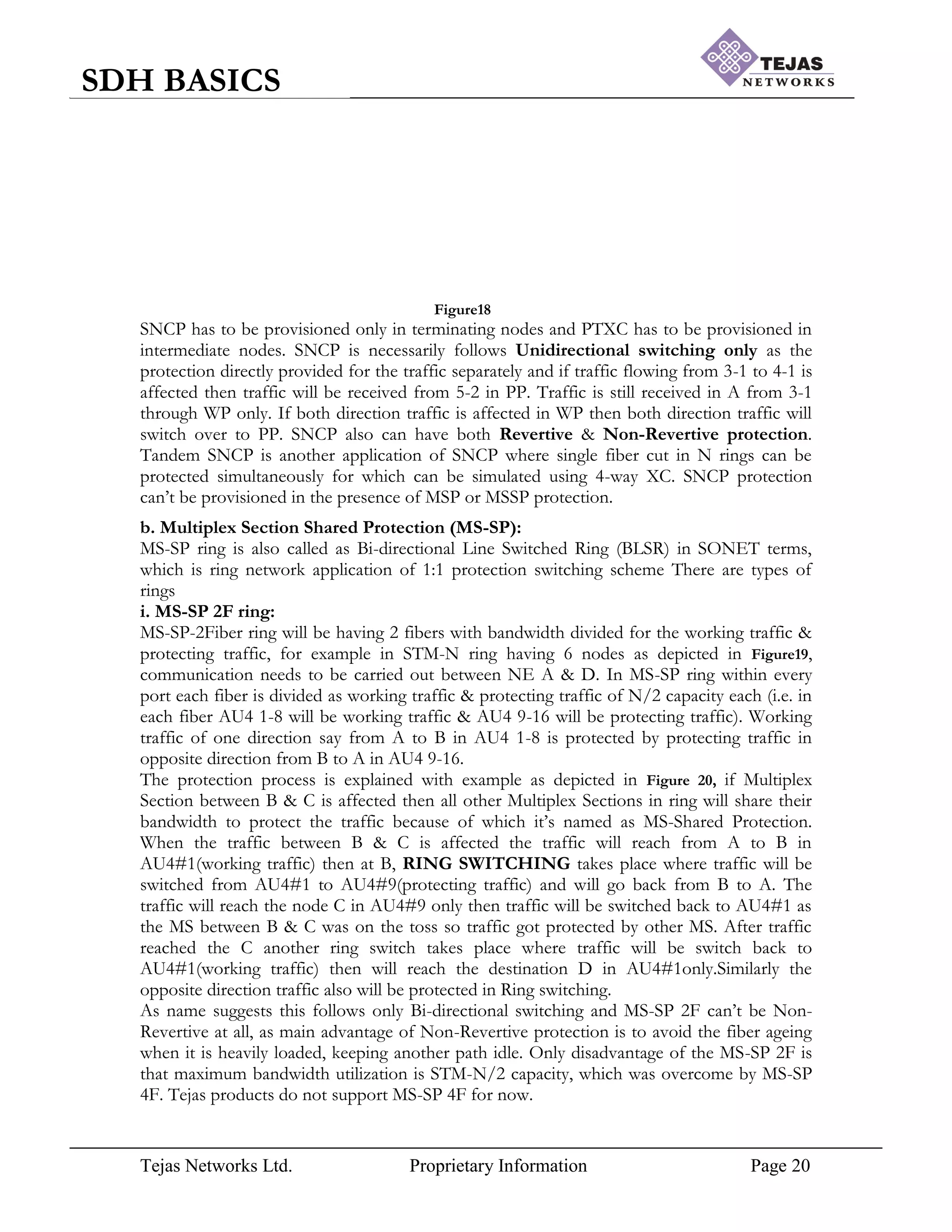 Tejas Networks Ltd. Proprietary Information Page 20
SDH BASICS
Figure18
SNCP has to be provisioned only in terminating nodes and PTXC has to be provisioned in
intermediate nodes. SNCP is necessarily follows Unidirectional switching only as the
protection directly provided for the traffic separately and if traffic flowing from 3-1 to 4-1 is
affected then traffic will be received from 5-2 in PP. Traffic is still received in A from 3-1
through WP only. If both direction traffic is affected in WP then both direction traffic will
switch over to PP. SNCP also can have both Revertive & Non-Revertive protection.
Tandem SNCP is another application of SNCP where single fiber cut in N rings can be
protected simultaneously for which can be simulated using 4-way XC. SNCP protection
can‟t be provisioned in the presence of MSP or MSSP protection.
b. Multiplex Section Shared Protection (MS-SP):
MS-SP ring is also called as Bi-directional Line Switched Ring (BLSR) in SONET terms,
which is ring network application of 1:1 protection switching scheme There are types of
rings
i. MS-SP 2F ring:
MS-SP-2Fiber ring will be having 2 fibers with bandwidth divided for the working traffic &
protecting traffic, for example in STM-N ring having 6 nodes as depicted in Figure19,
communication needs to be carried out between NE A & D. In MS-SP ring within every
port each fiber is divided as working traffic & protecting traffic of N/2 capacity each (i.e. in
each fiber AU4 1-8 will be working traffic & AU4 9-16 will be protecting traffic). Working
traffic of one direction say from A to B in AU4 1-8 is protected by protecting traffic in
opposite direction from B to A in AU4 9-16.
The protection process is explained with example as depicted in Figure 20, if Multiplex
Section between B & C is affected then all other Multiplex Sections in ring will share their
bandwidth to protect the traffic because of which it‟s named as MS-Shared Protection.
When the traffic between B & C is affected the traffic will reach from A to B in
AU4#1(working traffic) then at B, RING SWITCHING takes place where traffic will be
switched from AU4#1 to AU4#9(protecting traffic) and will go back from B to A. The
traffic will reach the node C in AU4#9 only then traffic will be switched back to AU4#1 as
the MS between B & C was on the toss so traffic got protected by other MS. After traffic
reached the C another ring switch takes place where traffic will be switch back to
AU4#1(working traffic) then will reach the destination D in AU4#1only.Similarly the
opposite direction traffic also will be protected in Ring switching.
As name suggests this follows only Bi-directional switching and MS-SP 2F can‟t be Non-
Revertive at all, as main advantage of Non-Revertive protection is to avoid the fiber ageing
when it is heavily loaded, keeping another path idle. Only disadvantage of the MS-SP 2F is
that maximum bandwidth utilization is STM-N/2 capacity, which was overcome by MS-SP
4F. Tejas products do not support MS-SP 4F for now.
 