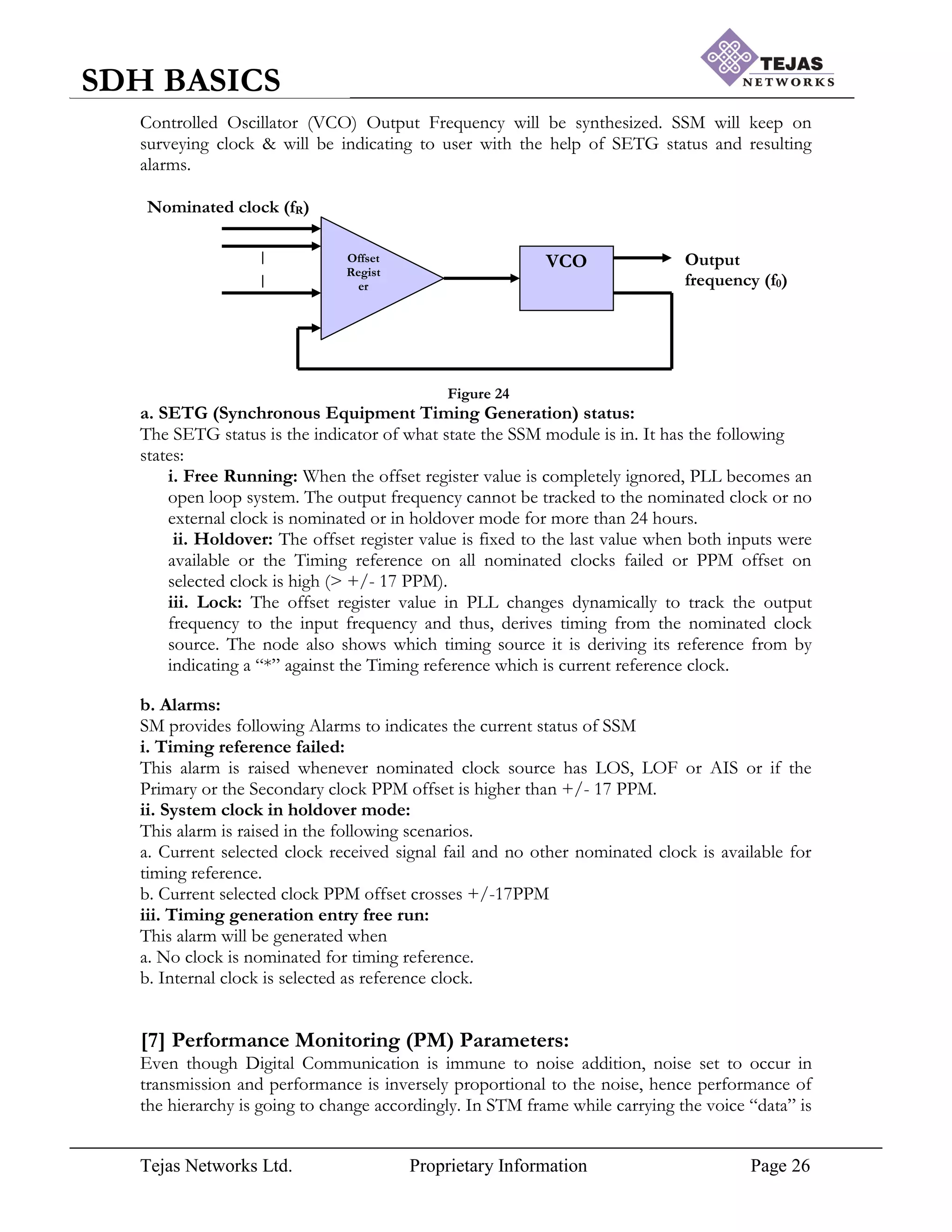 Tejas Networks Ltd. Proprietary Information Page 26
SDH BASICS
VCO
Offset
Regist
er
Output
frequency (f0)
Nominated clock (fR)
Controlled Oscillator (VCO) Output Frequency will be synthesized. SSM will keep on
surveying clock & will be indicating to user with the help of SETG status and resulting
alarms.
Figure 24
a. SETG (Synchronous Equipment Timing Generation) status:
The SETG status is the indicator of what state the SSM module is in. It has the following
states:
i. Free Running: When the offset register value is completely ignored, PLL becomes an
open loop system. The output frequency cannot be tracked to the nominated clock or no
external clock is nominated or in holdover mode for more than 24 hours.
ii. Holdover: The offset register value is fixed to the last value when both inputs were
available or the Timing reference on all nominated clocks failed or PPM offset on
selected clock is high (> +/- 17 PPM).
iii. Lock: The offset register value in PLL changes dynamically to track the output
frequency to the input frequency and thus, derives timing from the nominated clock
source. The node also shows which timing source it is deriving its reference from by
indicating a “*” against the Timing reference which is current reference clock.
b. Alarms:
SM provides following Alarms to indicates the current status of SSM
i. Timing reference failed:
This alarm is raised whenever nominated clock source has LOS, LOF or AIS or if the
Primary or the Secondary clock PPM offset is higher than +/- 17 PPM.
ii. System clock in holdover mode:
This alarm is raised in the following scenarios.
a. Current selected clock received signal fail and no other nominated clock is available for
timing reference.
b. Current selected clock PPM offset crosses +/-17PPM
iii. Timing generation entry free run:
This alarm will be generated when
a. No clock is nominated for timing reference.
b. Internal clock is selected as reference clock.
[7] Performance Monitoring (PM) Parameters:
Even though Digital Communication is immune to noise addition, noise set to occur in
transmission and performance is inversely proportional to the noise, hence performance of
the hierarchy is going to change accordingly. In STM frame while carrying the voice “data” is
 