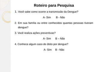 Roteiro para Pesquisa
1. Você sabe como ocorre a transmissão da Dengue?
A- Sim B - Não
2. Em sua família ou entre conhecidos quantas pessoas tiveram
dengue?
3. Você realiza ações preventivas?
A- Sim B – Não
4. Conhece algum caso de óbito por dengue?
A- Sim B - Não
 