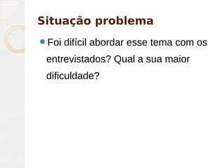 Situação problema
Foi difícil abordar esse tema com os
entrevistados? Qual a sua maior
dificuldade?
 