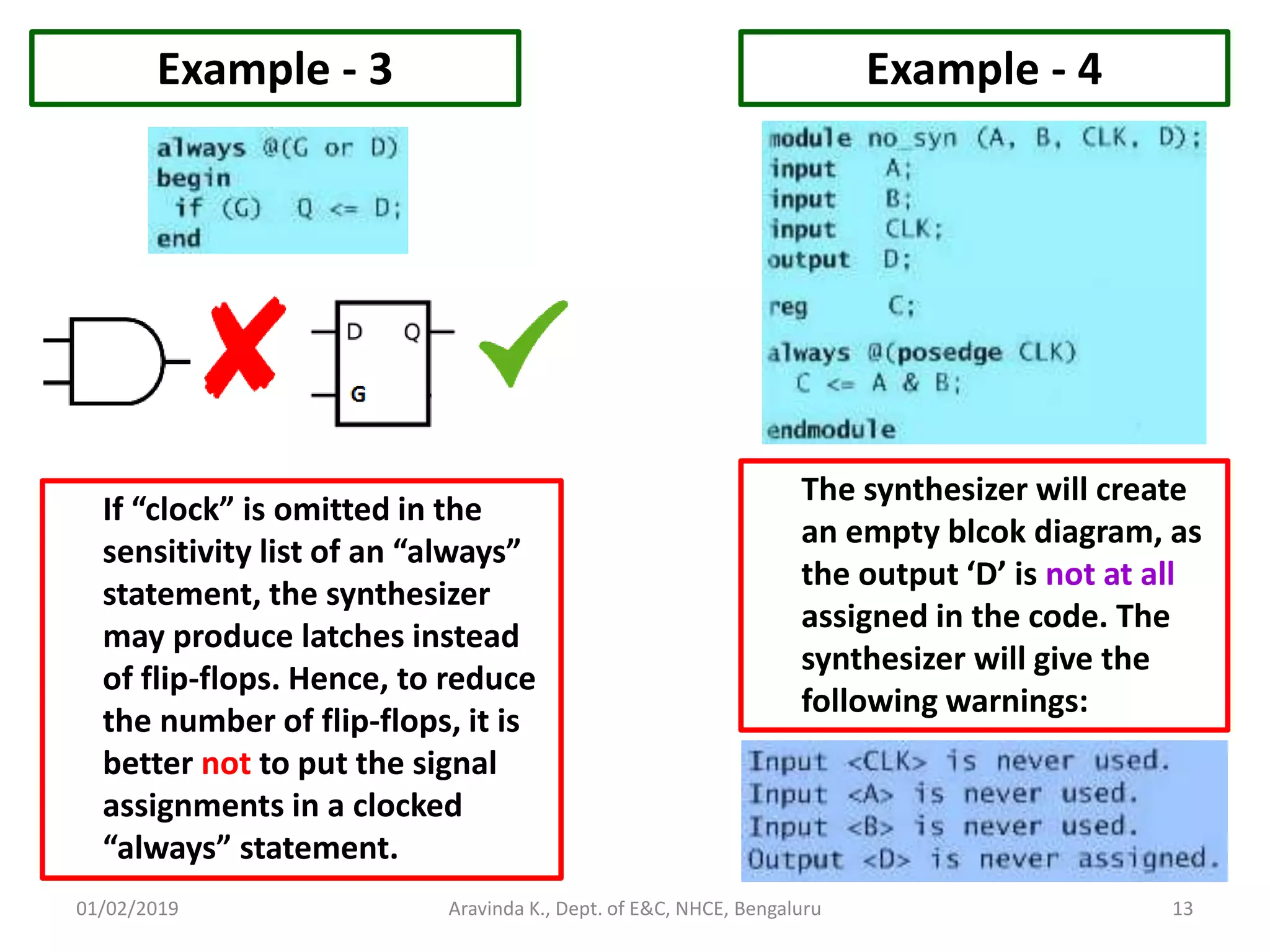01/02/2019 13Aravinda K., Dept. of E&C, NHCE, Bengaluru Example - 3 If “clock” is omitted in the sensitivity list of an “always” statement, the synthesizer may produce latches instead of flip-flops. Hence, to reduce the number of flip-flops, it is better not to put the signal assignments in a clocked “always” statement. Example - 4 The synthesizer will create an empty blcok diagram, as the output ‘D’ is not at all assigned in the code. The synthesizer will give the following warnings: 