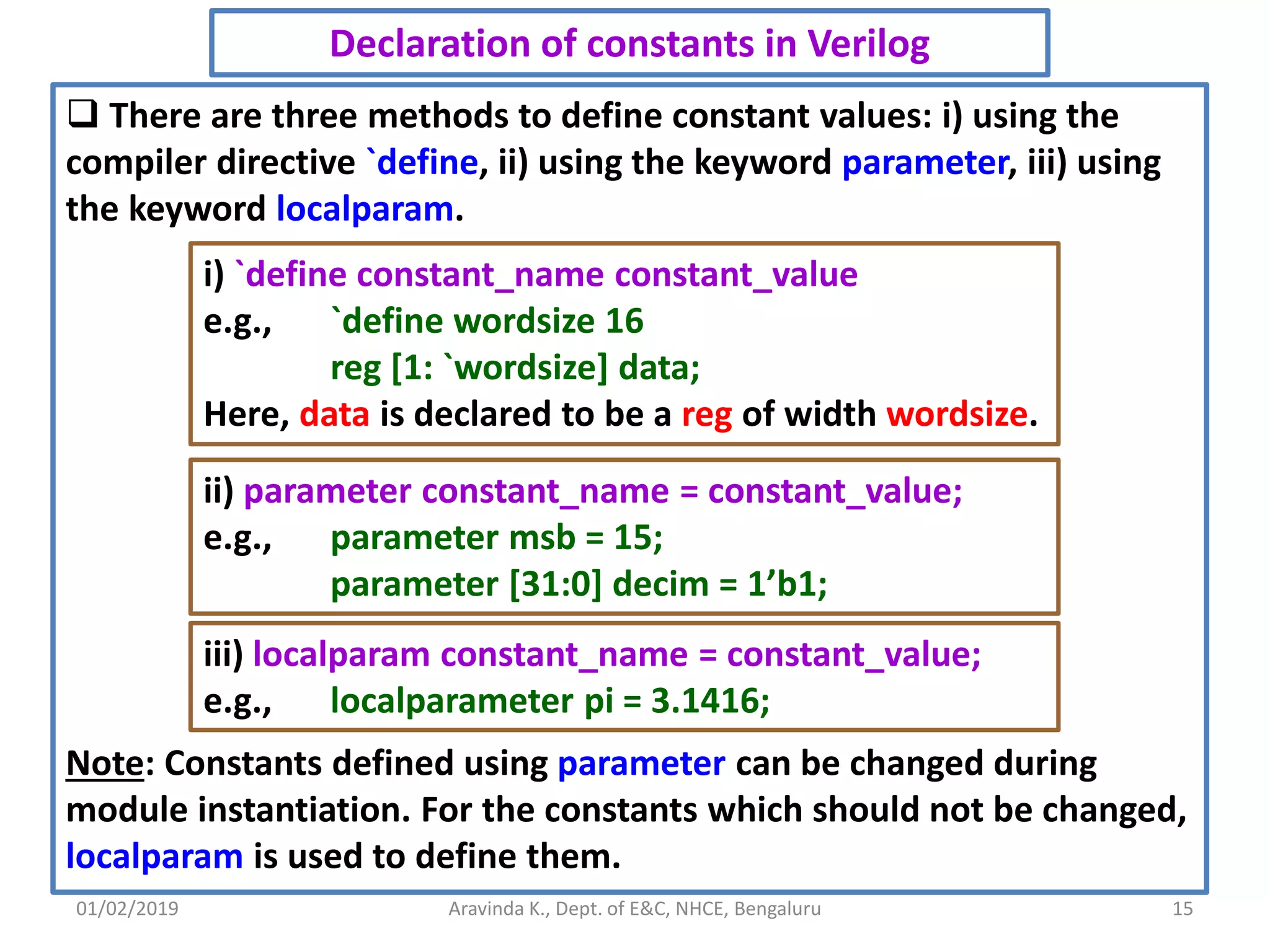 01/02/2019 15Aravinda K., Dept. of E&C, NHCE, Bengaluru Declaration of constants in Verilog  There are three methods to define constant values: i) using the compiler directive `define, ii) using the keyword parameter, iii) using the keyword localparam. Note: Constants defined using parameter can be changed during module instantiation. For the constants which should not be changed, localparam is used to define them. i) `define constant_name constant_value e.g., `define wordsize 16 reg [1: `wordsize] data; Here, data is declared to be a reg of width wordsize. ii) parameter constant_name = constant_value; e.g., parameter msb = 15; parameter [31:0] decim = 1’b1; iii) localparam constant_name = constant_value; e.g., localparameter pi = 3.1416; 