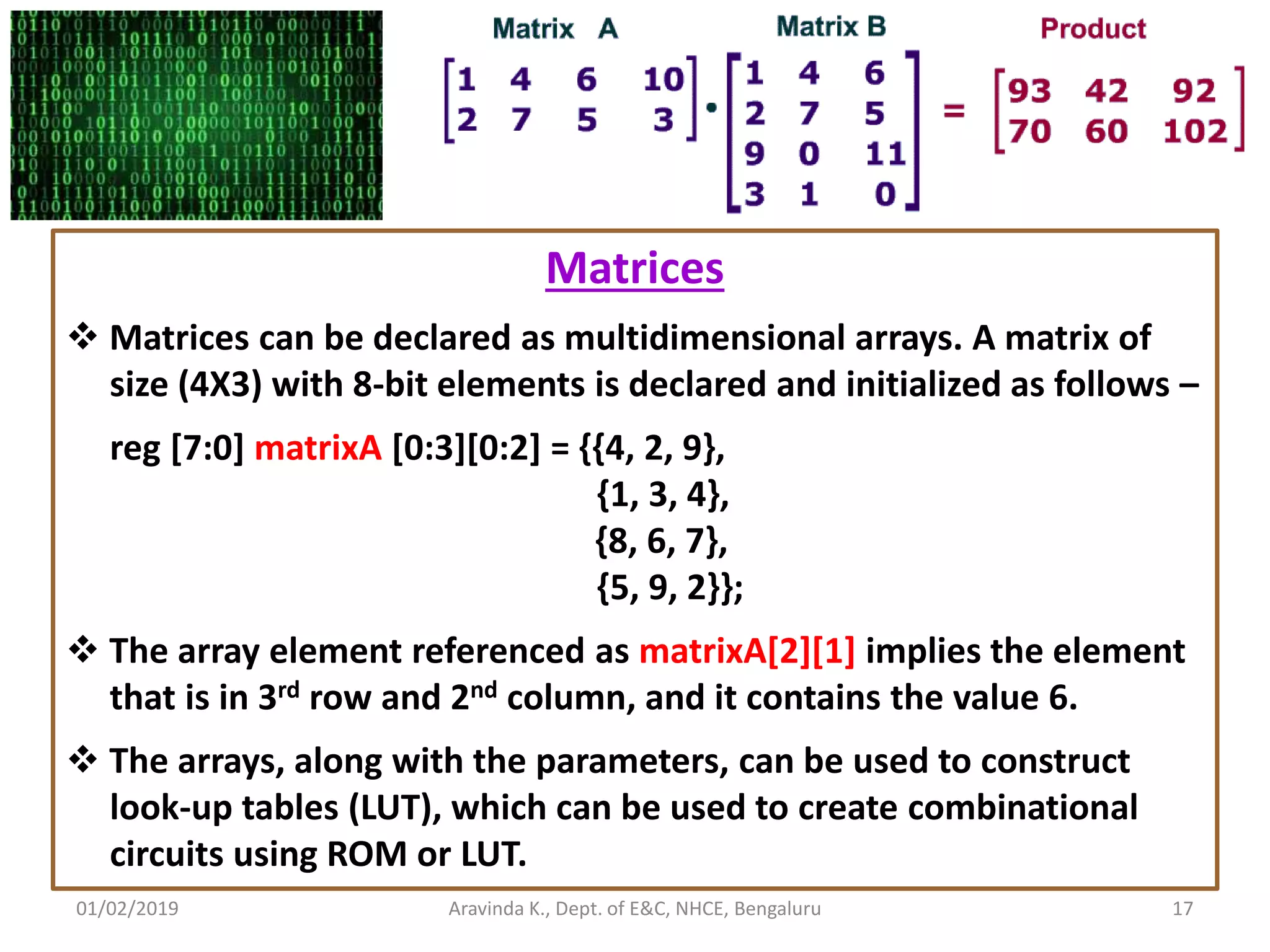 01/02/2019 17Aravinda K., Dept. of E&C, NHCE, Bengaluru Matrices  Matrices can be declared as multidimensional arrays. A matrix of size (4X3) with 8-bit elements is declared and initialized as follows – reg [7:0] matrixA [0:3][0:2] = {{4, 2, 9}, {1, 3, 4}, {8, 6, 7}, {5, 9, 2}};  The array element referenced as matrixA[2][1] implies the element that is in 3rd row and 2nd column, and it contains the value 6.  The arrays, along with the parameters, can be used to construct look-up tables (LUT), which can be used to create combinational circuits using ROM or LUT. 