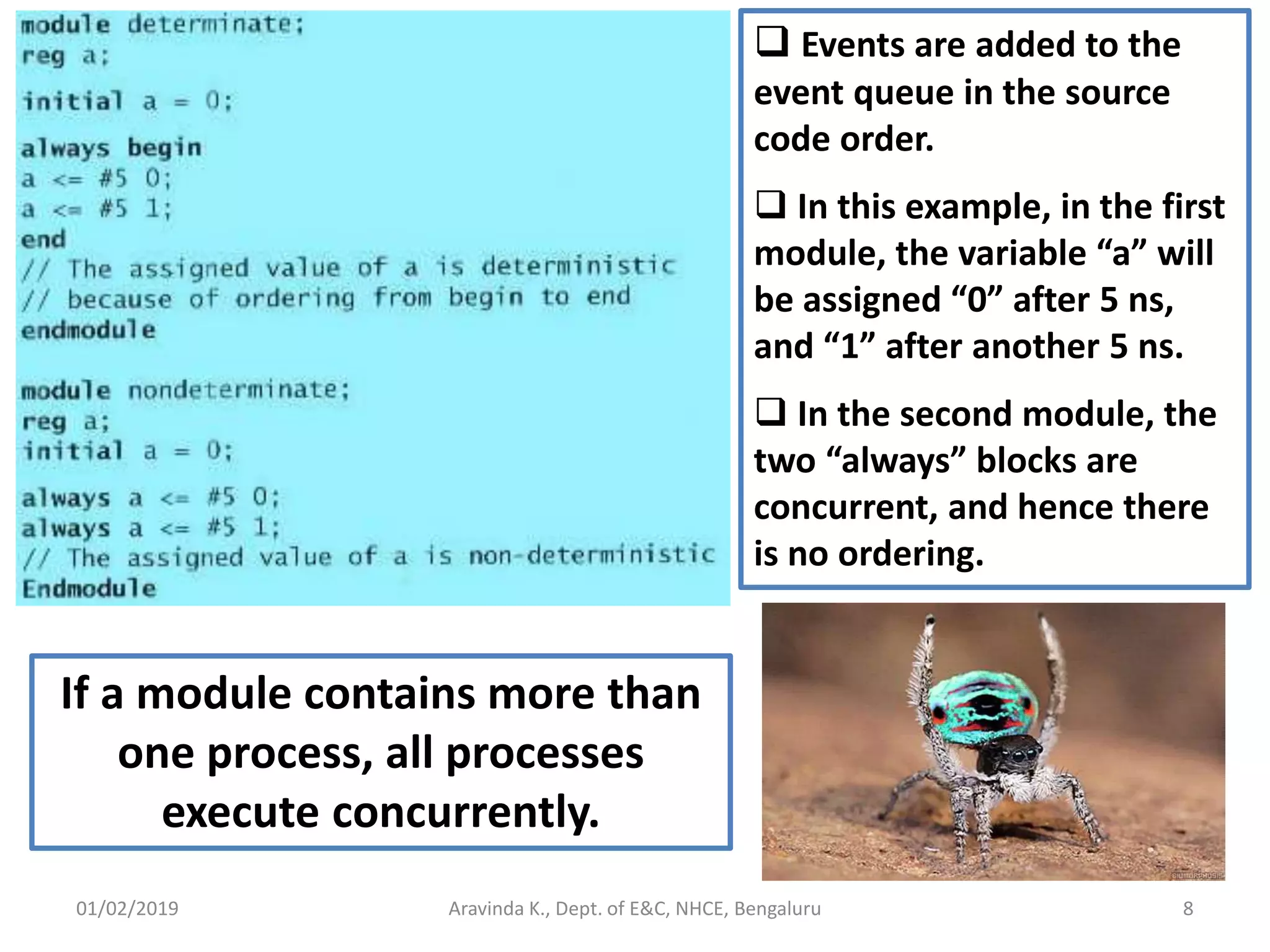 01/02/2019 8Aravinda K., Dept. of E&C, NHCE, Bengaluru  Events are added to the event queue in the source code order.  In this example, in the first module, the variable “a” will be assigned “0” after 5 ns, and “1” after another 5 ns.  In the second module, the two “always” blocks are concurrent, and hence there is no ordering. If a module contains more than one process, all processes execute concurrently. 