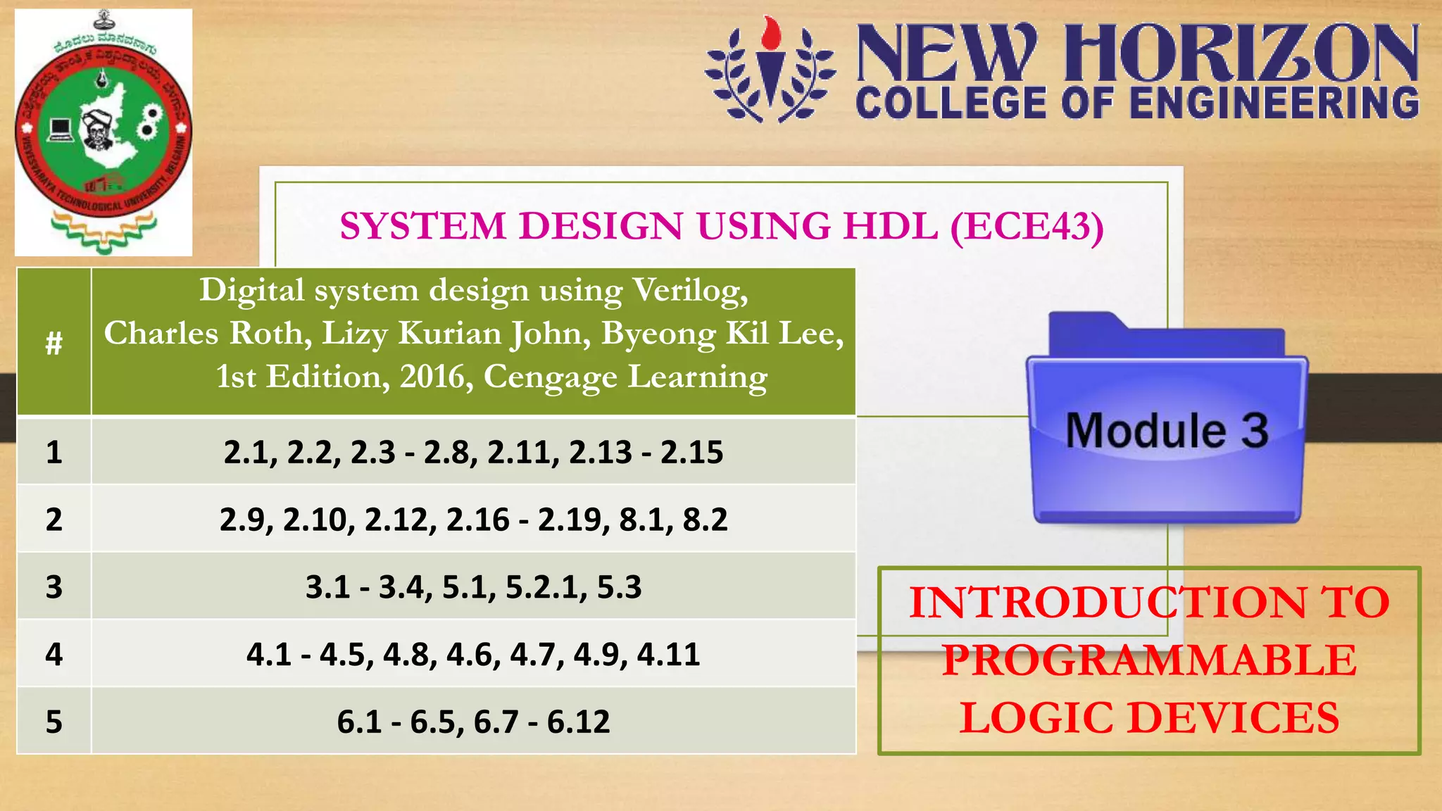 SYSTEM DESIGN USING HDL (ECE43) # Digital system design using Verilog, Charles Roth, Lizy Kurian John, Byeong Kil Lee, 1st Edition, 2016, Cengage Learning 1 2.1, 2.2, 2.3 - 2.8, 2.11, 2.13 - 2.15 2 2.9, 2.10, 2.12, 2.16 - 2.19, 8.1, 8.2 3 3.1 - 3.4, 5.1, 5.2.1, 5.3 4 4.1 - 4.5, 4.8, 4.6, 4.7, 4.9, 4.11 5 6.1 - 6.5, 6.7 - 6.12 INTRODUCTION TO PROGRAMMABLE LOGIC DEVICES 
