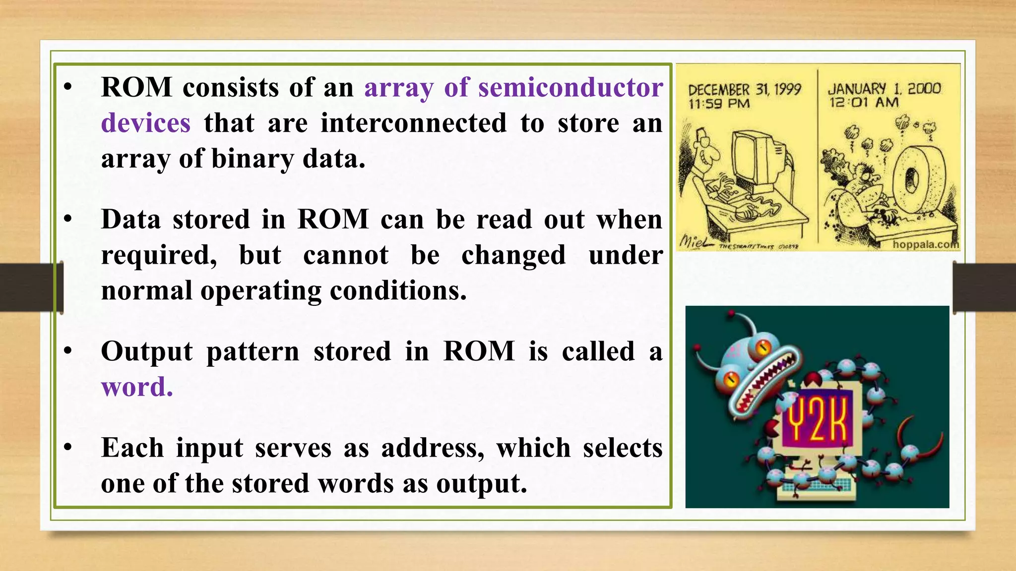 • ROM consists of an array of semiconductor devices that are interconnected to store an array of binary data. • Data stored in ROM can be read out when required, but cannot be changed under normal operating conditions. • Output pattern stored in ROM is called a word. • Each input serves as address, which selects one of the stored words as output. 
