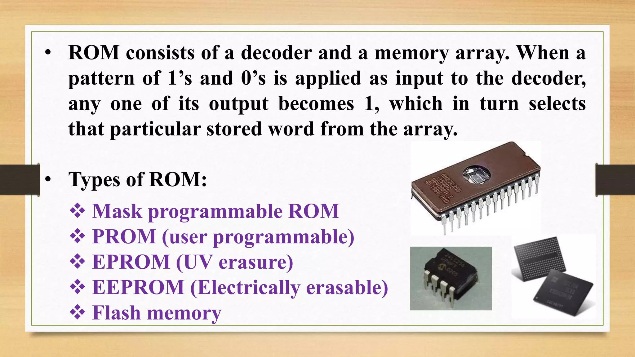 • ROM consists of a decoder and a memory array. When a pattern of 1’s and 0’s is applied as input to the decoder, any one of its output becomes 1, which in turn selects that particular stored word from the array. • Types of ROM:  Mask programmable ROM  PROM (user programmable)  EPROM (UV erasure)  EEPROM (Electrically erasable)  Flash memory 