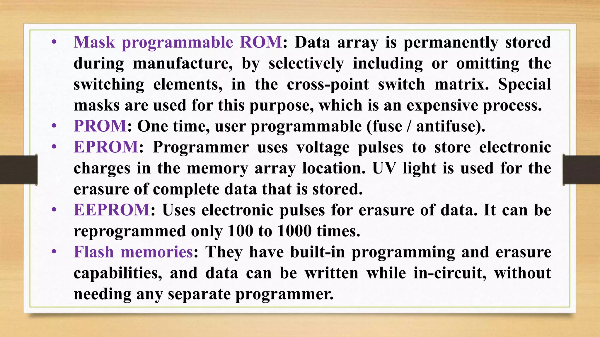 • Mask programmable ROM: Data array is permanently stored during manufacture, by selectively including or omitting the switching elements, in the cross-point switch matrix. Special masks are used for this purpose, which is an expensive process. • PROM: One time, user programmable (fuse / antifuse). • EPROM: Programmer uses voltage pulses to store electronic charges in the memory array location. UV light is used for the erasure of complete data that is stored. • EEPROM: Uses electronic pulses for erasure of data. It can be reprogrammed only 100 to 1000 times. • Flash memories: They have built-in programming and erasure capabilities, and data can be written while in-circuit, without needing any separate programmer. 