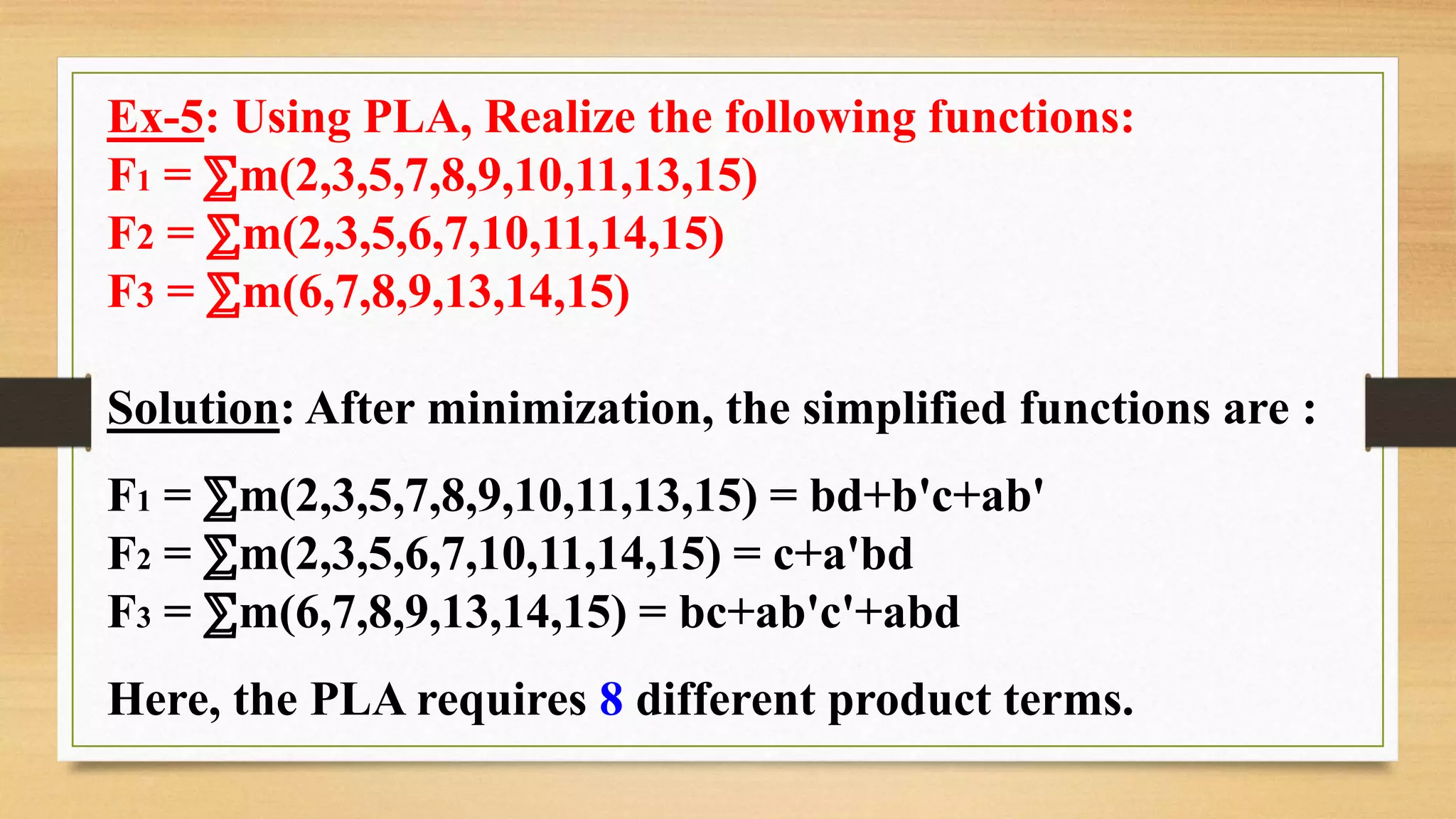 Ex-5: Using PLA, Realize the following functions: F1 = ⅀m(2,3,5,7,8,9,10,11,13,15) F2 = ⅀m(2,3,5,6,7,10,11,14,15) F3 = ⅀m(6,7,8,9,13,14,15) Solution: After minimization, the simplified functions are : F1 = ⅀m(2,3,5,7,8,9,10,11,13,15) = bd+b'c+ab' F2 = ⅀m(2,3,5,6,7,10,11,14,15) = c+a'bd F3 = ⅀m(6,7,8,9,13,14,15) = bc+ab'c'+abd Here, the PLA requires 8 different product terms. 
