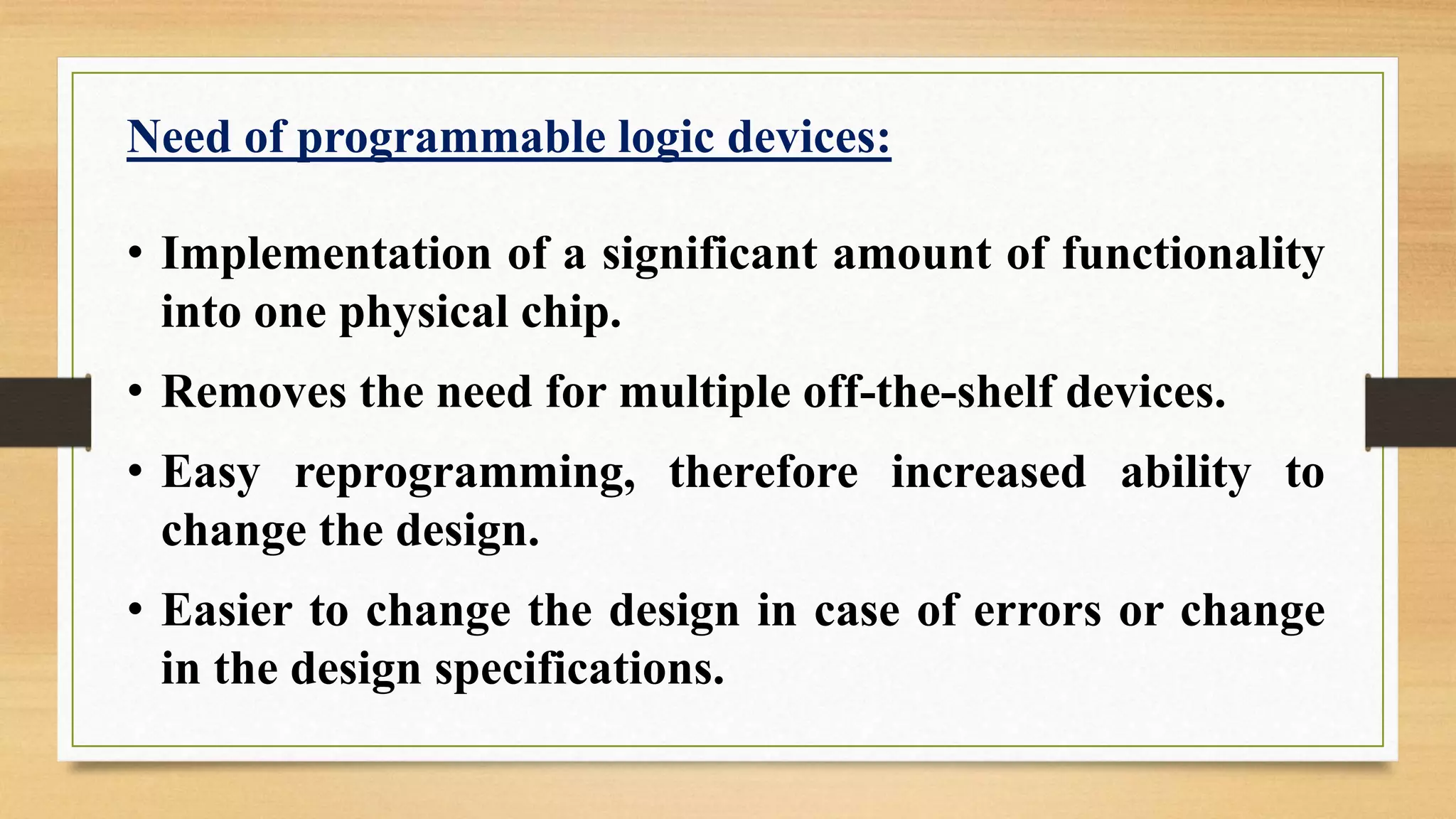 Need of programmable logic devices: • Implementation of a significant amount of functionality into one physical chip. • Removes the need for multiple off-the-shelf devices. • Easy reprogramming, therefore increased ability to change the design. • Easier to change the design in case of errors or change in the design specifications. 