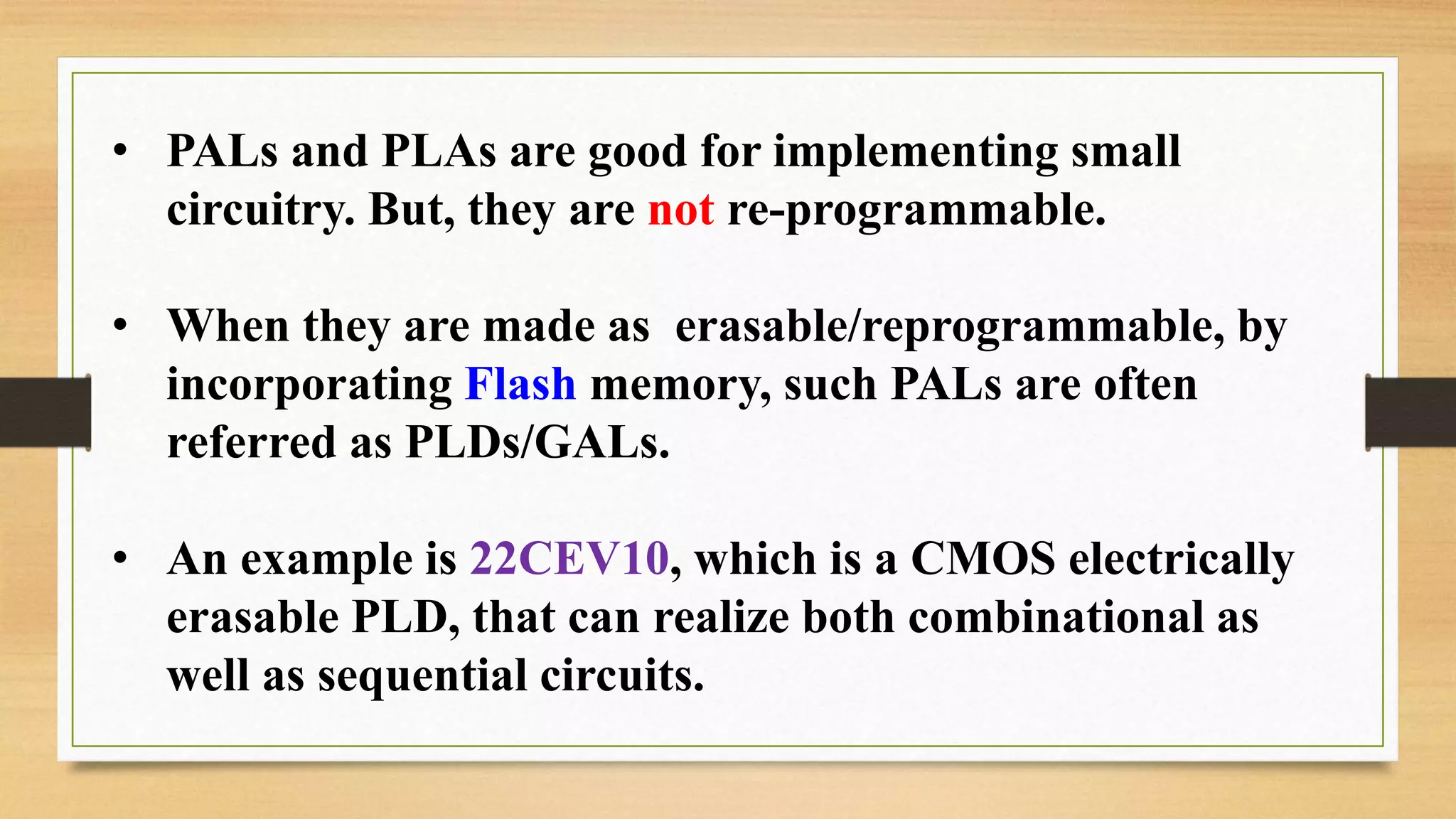 • PALs and PLAs are good for implementing small circuitry. But, they are not re-programmable. • When they are made as erasable/reprogrammable, by incorporating Flash memory, such PALs are often referred as PLDs/GALs. • An example is 22CEV10, which is a CMOS electrically erasable PLD, that can realize both combinational as well as sequential circuits. 