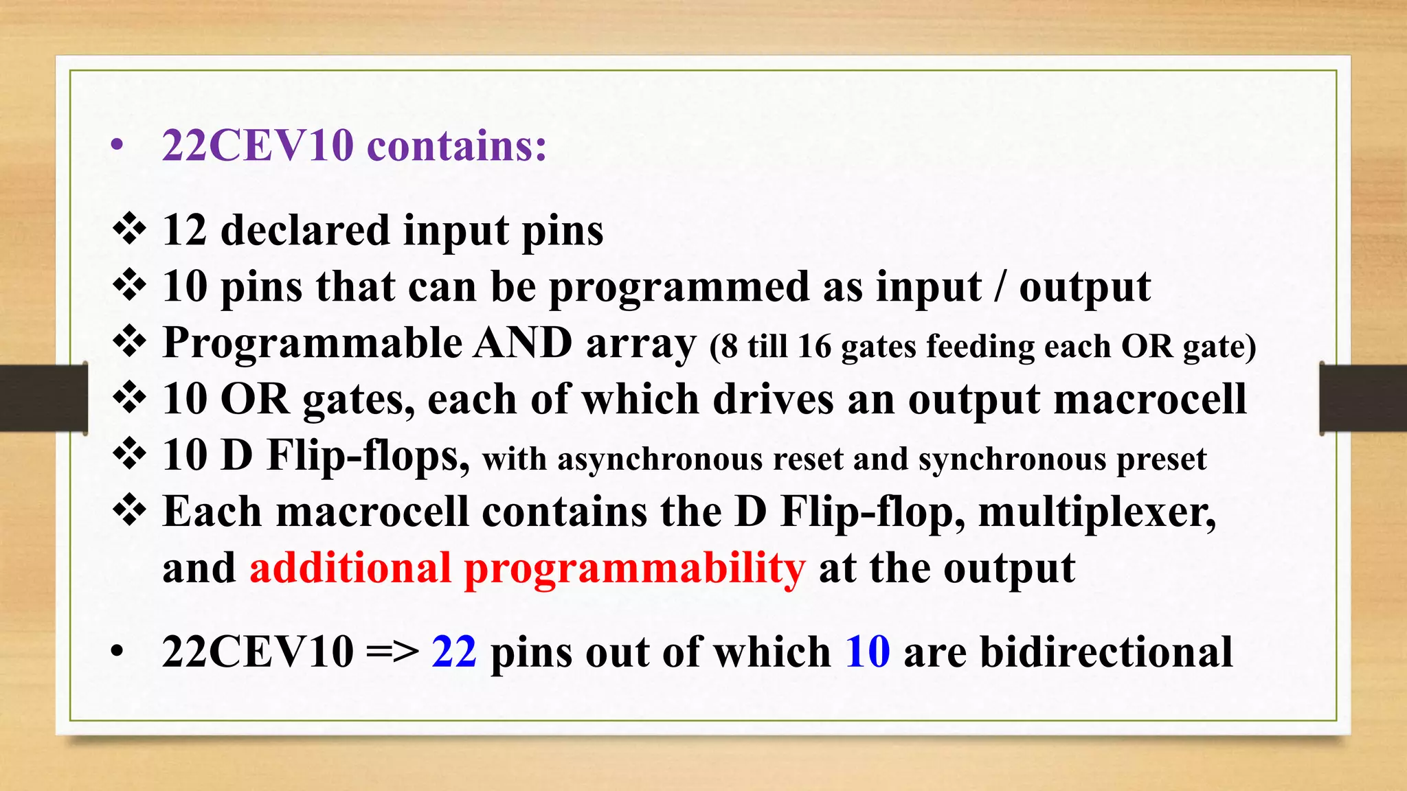 • 22CEV10 contains:  12 declared input pins  10 pins that can be programmed as input / output  Programmable AND array (8 till 16 gates feeding each OR gate)  10 OR gates, each of which drives an output macrocell  10 D Flip-flops, with asynchronous reset and synchronous preset  Each macrocell contains the D Flip-flop, multiplexer, and additional programmability at the output • 22CEV10 => 22 pins out of which 10 are bidirectional 