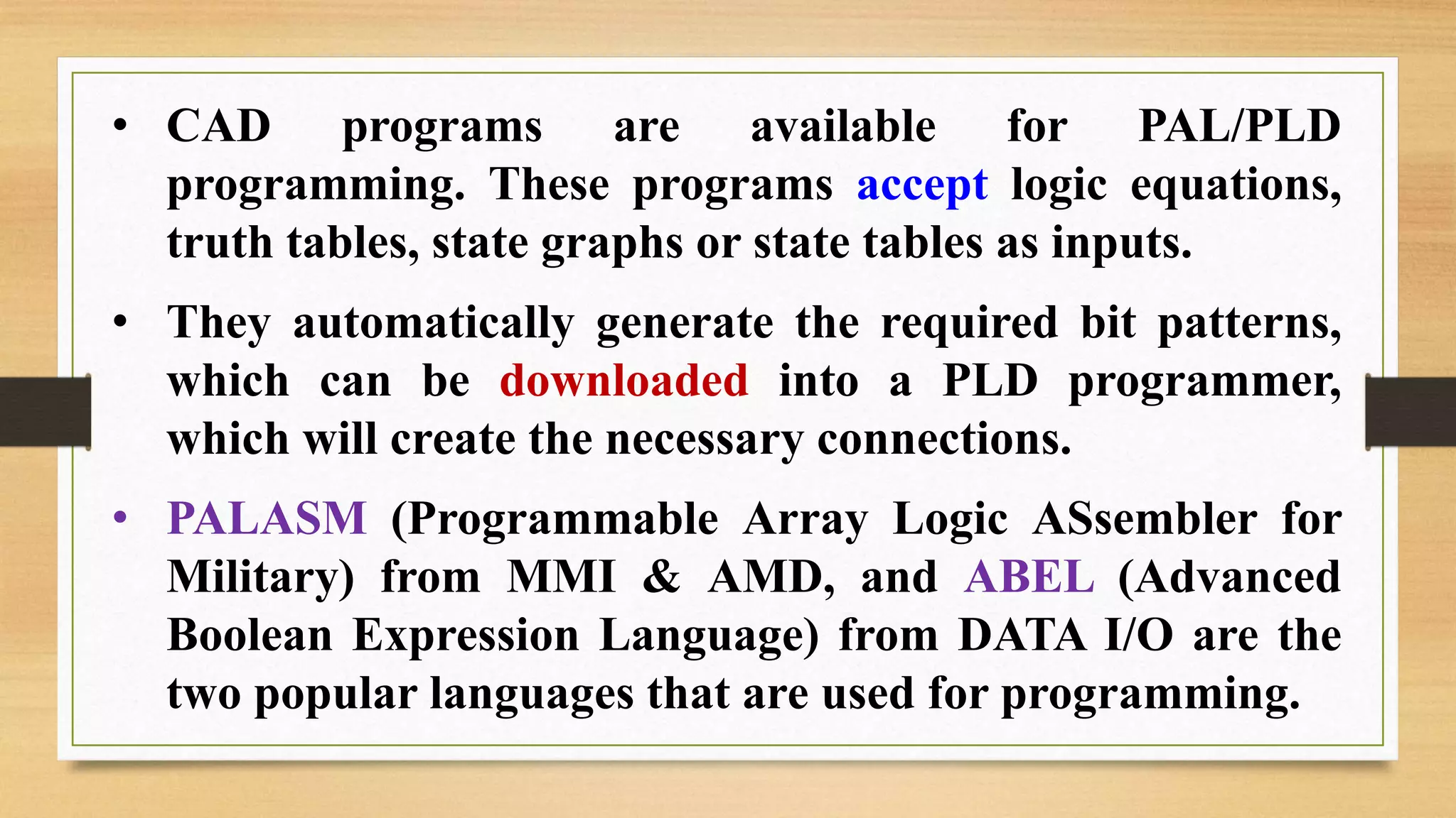 • CAD programs are available for PAL/PLD programming. These programs accept logic equations, truth tables, state graphs or state tables as inputs. • They automatically generate the required bit patterns, which can be downloaded into a PLD programmer, which will create the necessary connections. • PALASM (Programmable Array Logic ASsembler for Military) from MMI & AMD, and ABEL (Advanced Boolean Expression Language) from DATA I/O are the two popular languages that are used for programming. 
