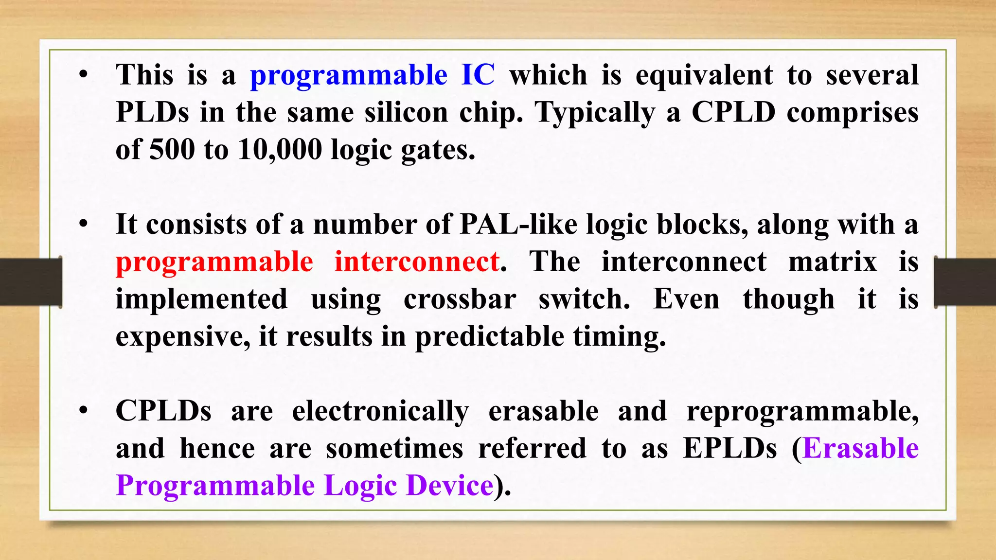 • This is a programmable IC which is equivalent to several PLDs in the same silicon chip. Typically a CPLD comprises of 500 to 10,000 logic gates. • It consists of a number of PAL-like logic blocks, along with a programmable interconnect. The interconnect matrix is implemented using crossbar switch. Even though it is expensive, it results in predictable timing. • CPLDs are electronically erasable and reprogrammable, and hence are sometimes referred to as EPLDs (Erasable Programmable Logic Device). 