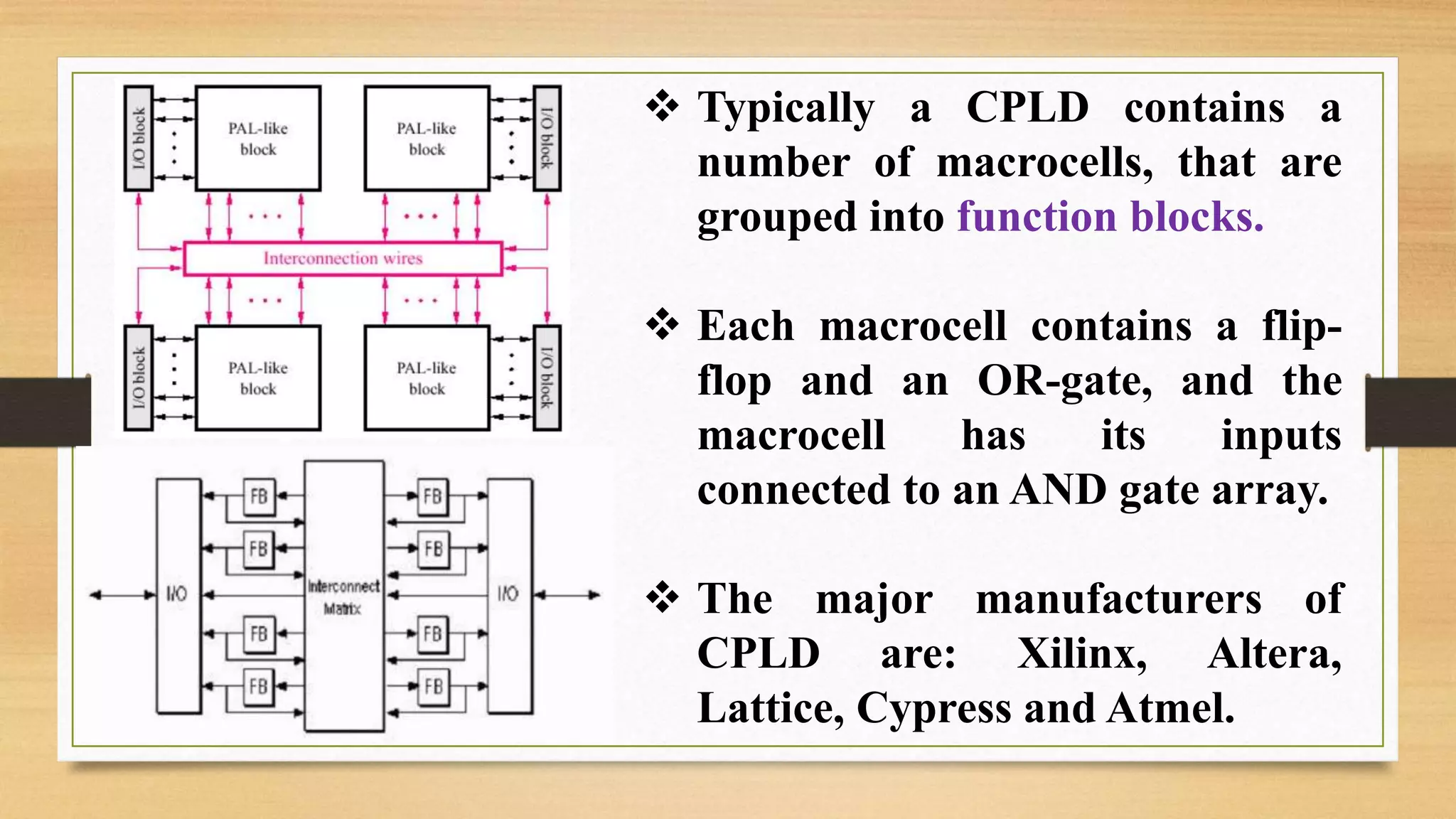  Typically a CPLD contains a number of macrocells, that are grouped into function blocks.  Each macrocell contains a flip- flop and an OR-gate, and the macrocell has its inputs connected to an AND gate array.  The major manufacturers of CPLD are: Xilinx, Altera, Lattice, Cypress and Atmel. 