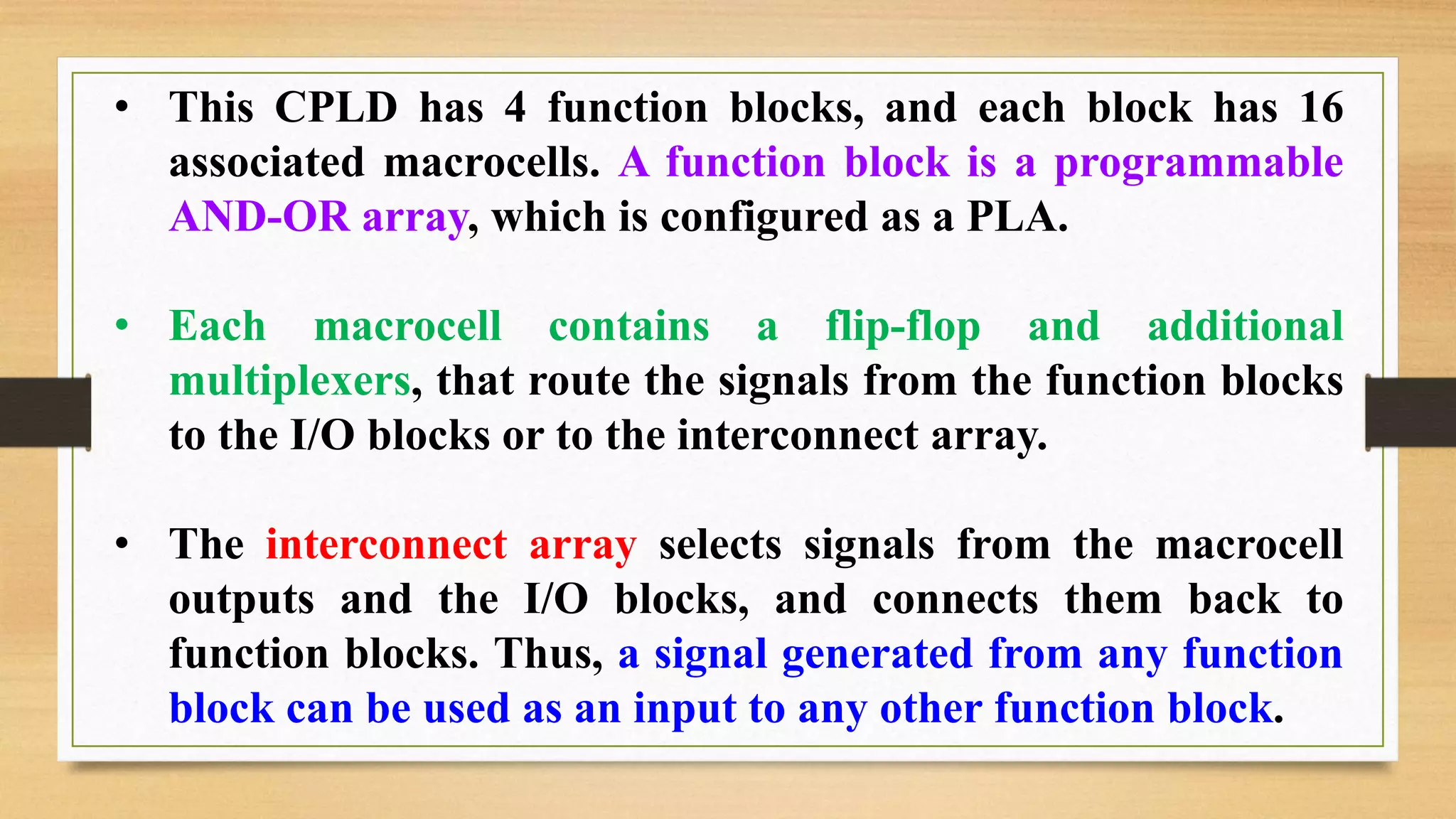 • This CPLD has 4 function blocks, and each block has 16 associated macrocells. A function block is a programmable AND-OR array, which is configured as a PLA. • Each macrocell contains a flip-flop and additional multiplexers, that route the signals from the function blocks to the I/O blocks or to the interconnect array. • The interconnect array selects signals from the macrocell outputs and the I/O blocks, and connects them back to function blocks. Thus, a signal generated from any function block can be used as an input to any other function block. 