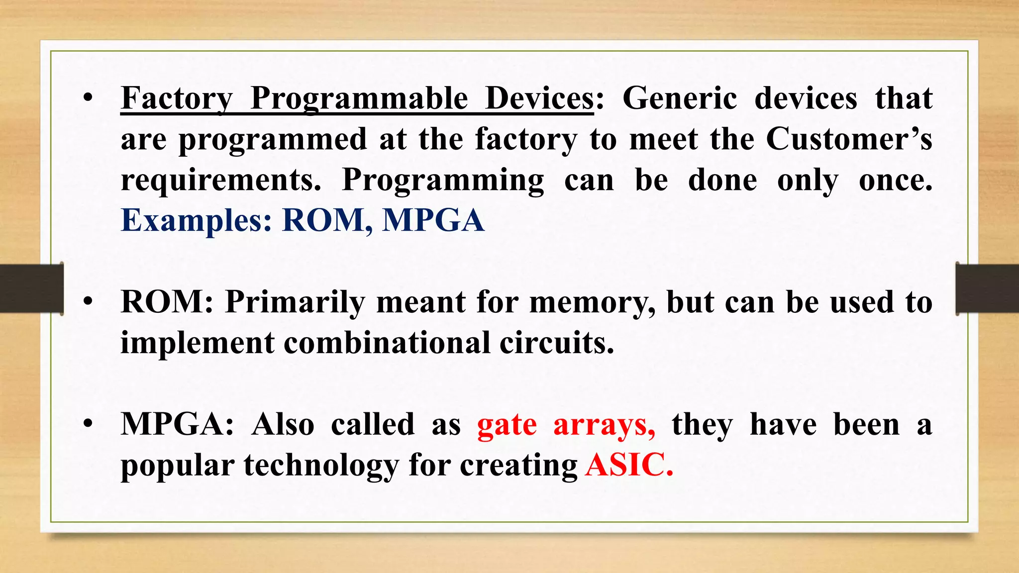 • Factory Programmable Devices: Generic devices that are programmed at the factory to meet the Customer’s requirements. Programming can be done only once. Examples: ROM, MPGA • ROM: Primarily meant for memory, but can be used to implement combinational circuits. • MPGA: Also called as gate arrays, they have been a popular technology for creating ASIC. 
