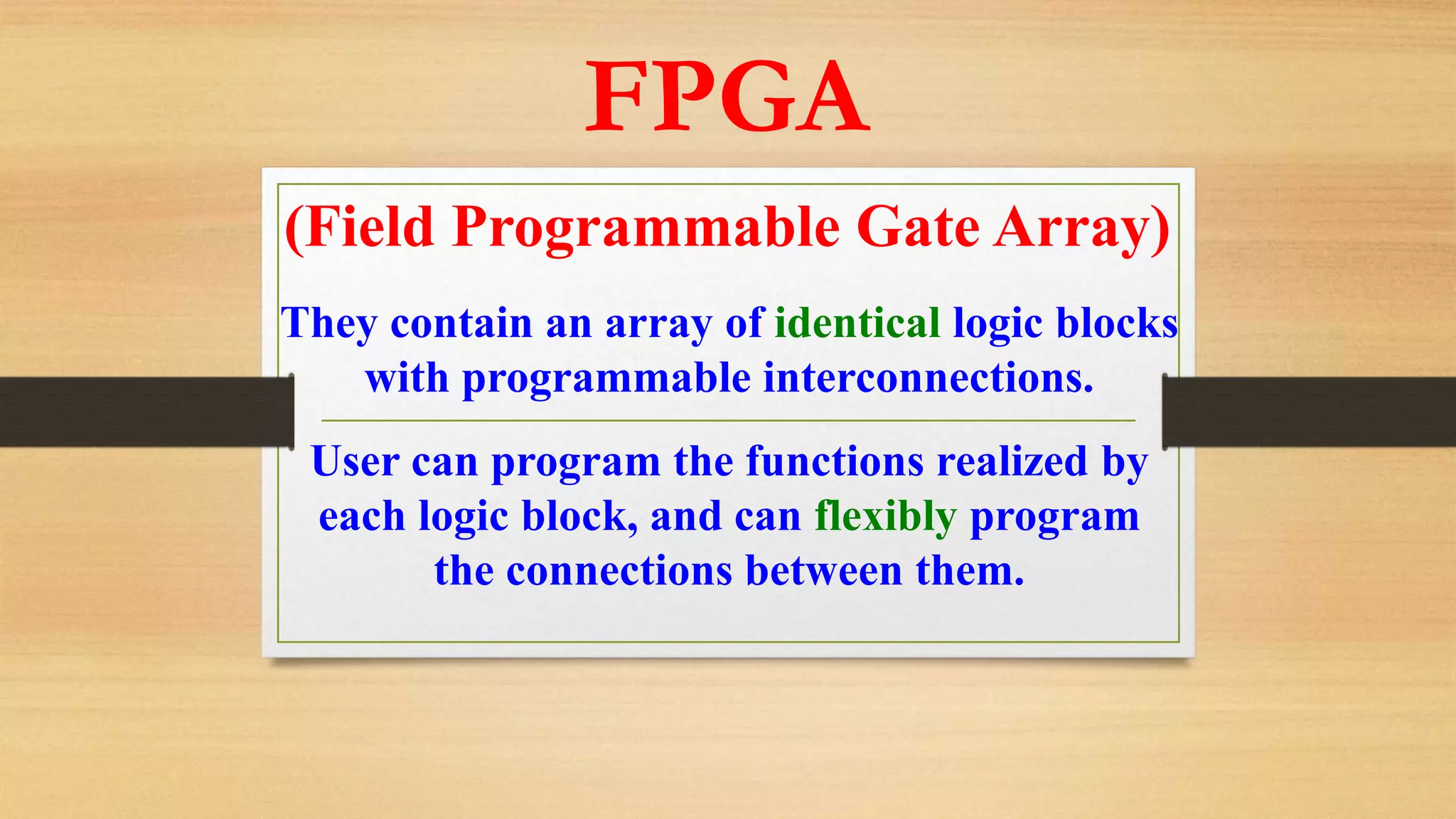 FPGA (Field Programmable Gate Array) They contain an array of identical logic blocks with programmable interconnections. User can program the functions realized by each logic block, and can flexibly program the connections between them. 