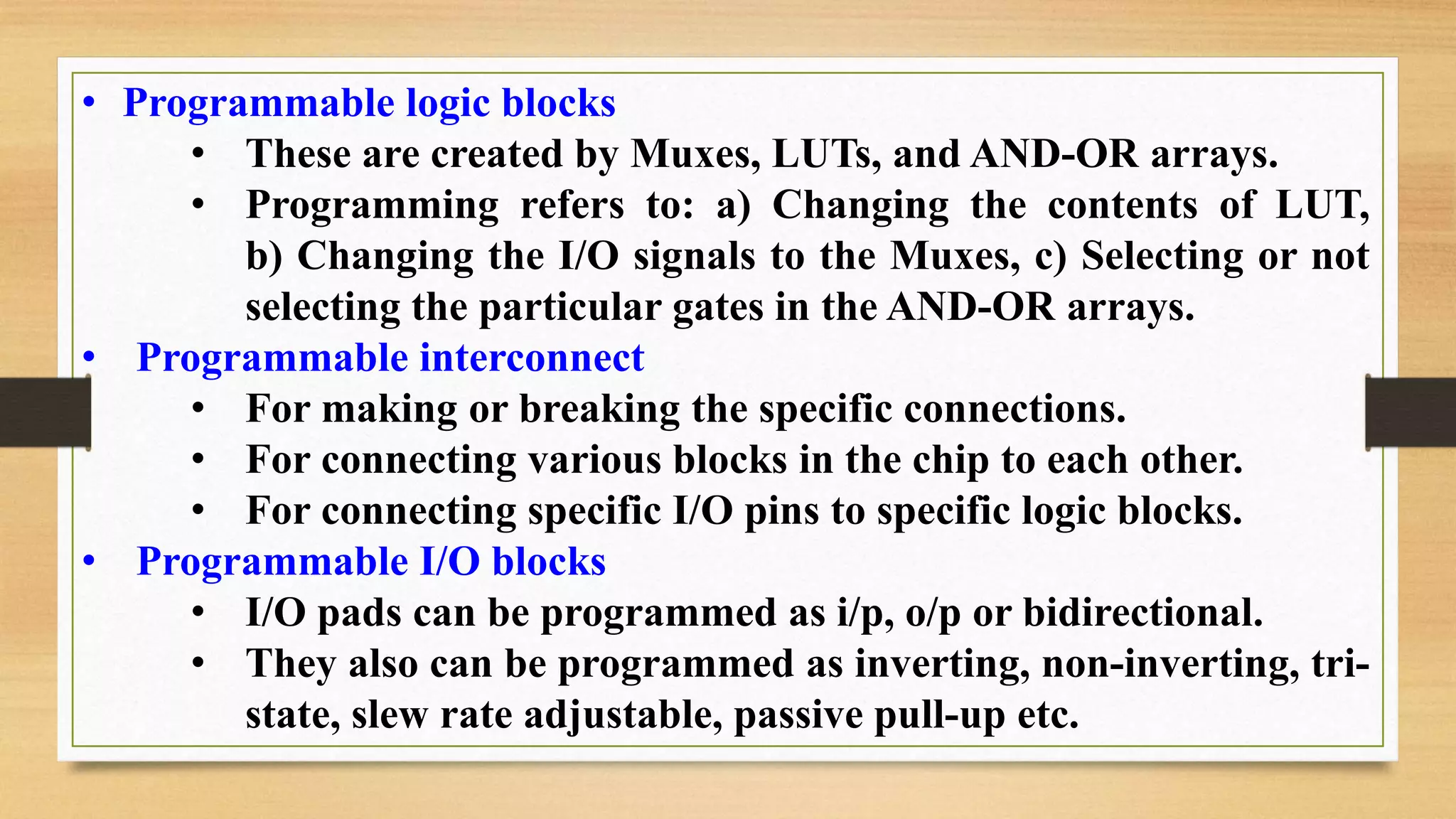 • Programmable logic blocks • These are created by Muxes, LUTs, and AND-OR arrays. • Programming refers to: a) Changing the contents of LUT, b) Changing the I/O signals to the Muxes, c) Selecting or not selecting the particular gates in the AND-OR arrays. • Programmable interconnect • For making or breaking the specific connections. • For connecting various blocks in the chip to each other. • For connecting specific I/O pins to specific logic blocks. • Programmable I/O blocks • I/O pads can be programmed as i/p, o/p or bidirectional. • They also can be programmed as inverting, non-inverting, tri- state, slew rate adjustable, passive pull-up etc. 