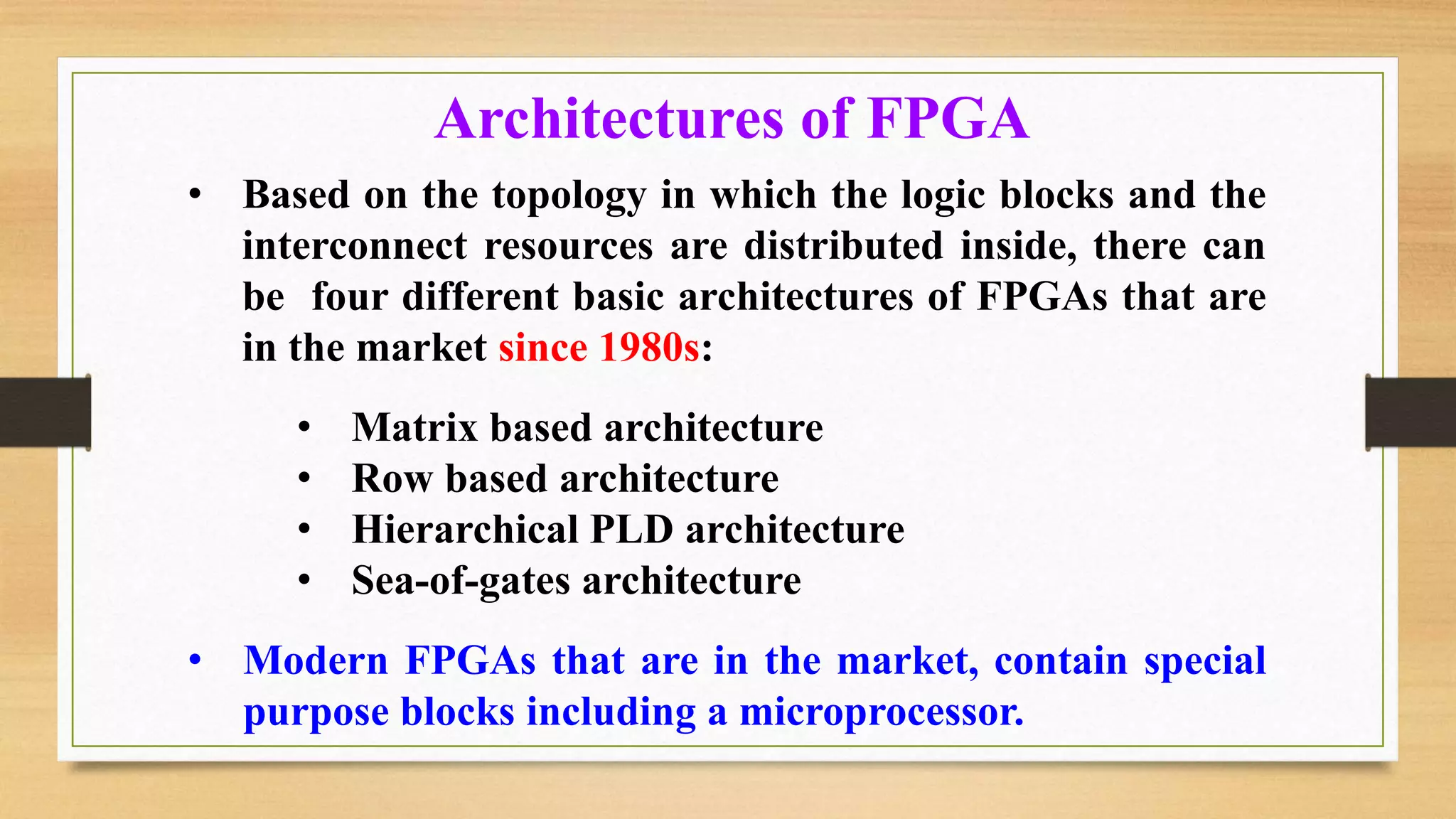 • Based on the topology in which the logic blocks and the interconnect resources are distributed inside, there can be four different basic architectures of FPGAs that are in the market since 1980s: • Matrix based architecture • Row based architecture • Hierarchical PLD architecture • Sea-of-gates architecture • Modern FPGAs that are in the market, contain special purpose blocks including a microprocessor. Architectures of FPGA 