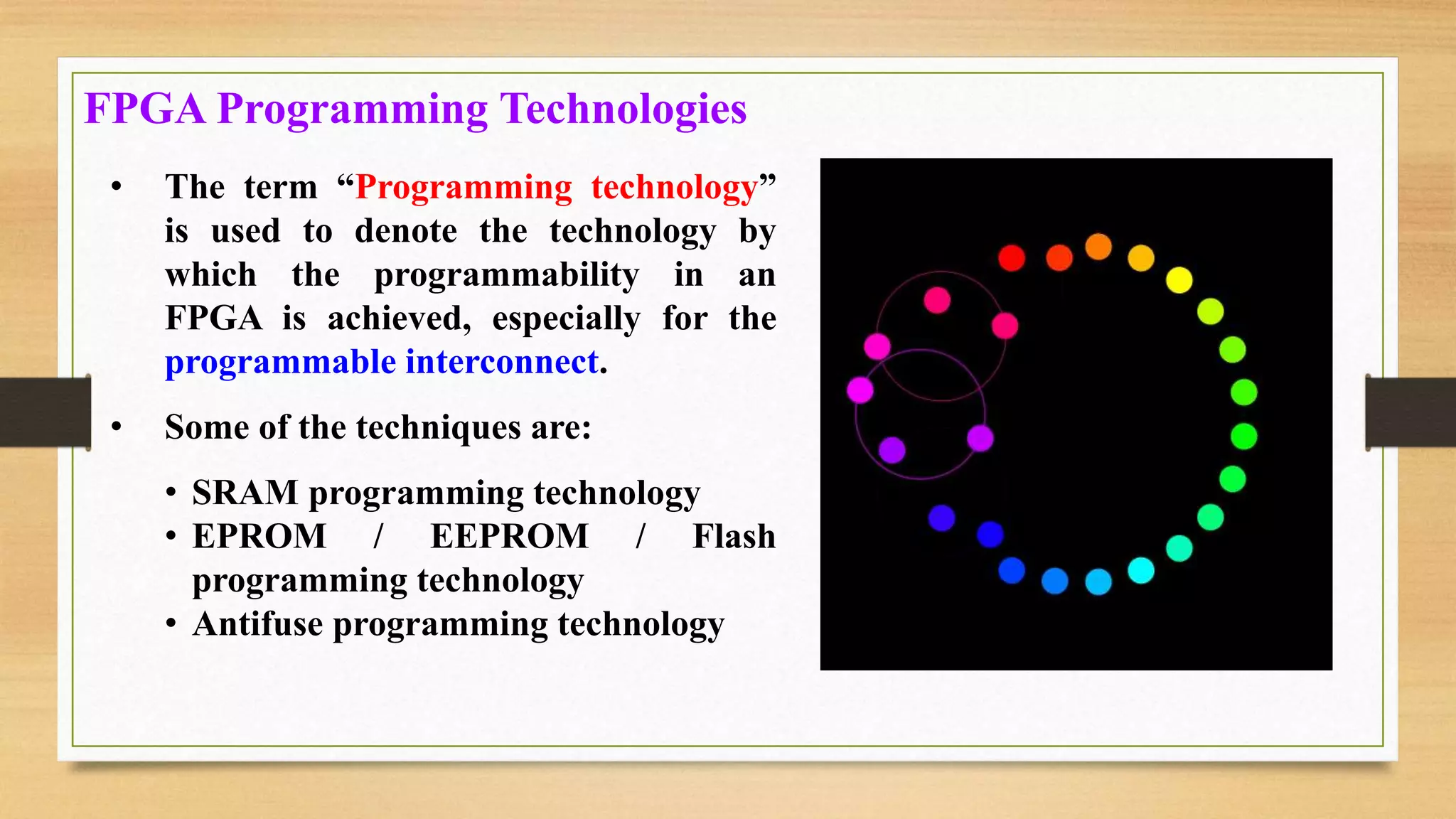 • The term “Programming technology” is used to denote the technology by which the programmability in an FPGA is achieved, especially for the programmable interconnect. • Some of the techniques are: • SRAM programming technology • EPROM / EEPROM / Flash programming technology • Antifuse programming technology FPGA Programming Technologies 