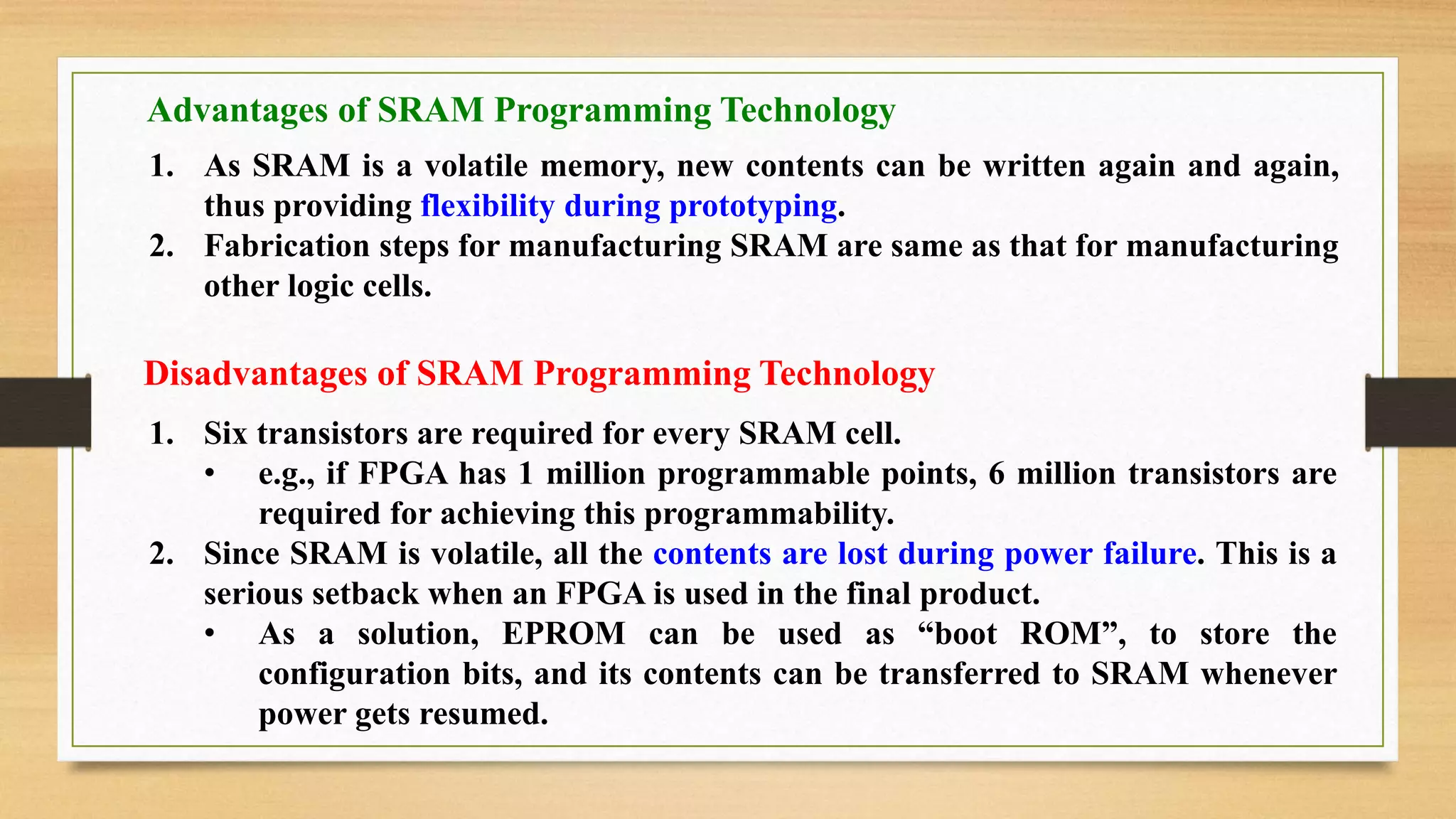 Disadvantages of SRAM Programming Technology 1. Six transistors are required for every SRAM cell. • e.g., if FPGA has 1 million programmable points, 6 million transistors are required for achieving this programmability. 2. Since SRAM is volatile, all the contents are lost during power failure. This is a serious setback when an FPGA is used in the final product. • As a solution, EPROM can be used as “boot ROM”, to store the configuration bits, and its contents can be transferred to SRAM whenever power gets resumed. Advantages of SRAM Programming Technology 1. As SRAM is a volatile memory, new contents can be written again and again, thus providing flexibility during prototyping. 2. Fabrication steps for manufacturing SRAM are same as that for manufacturing other logic cells. 