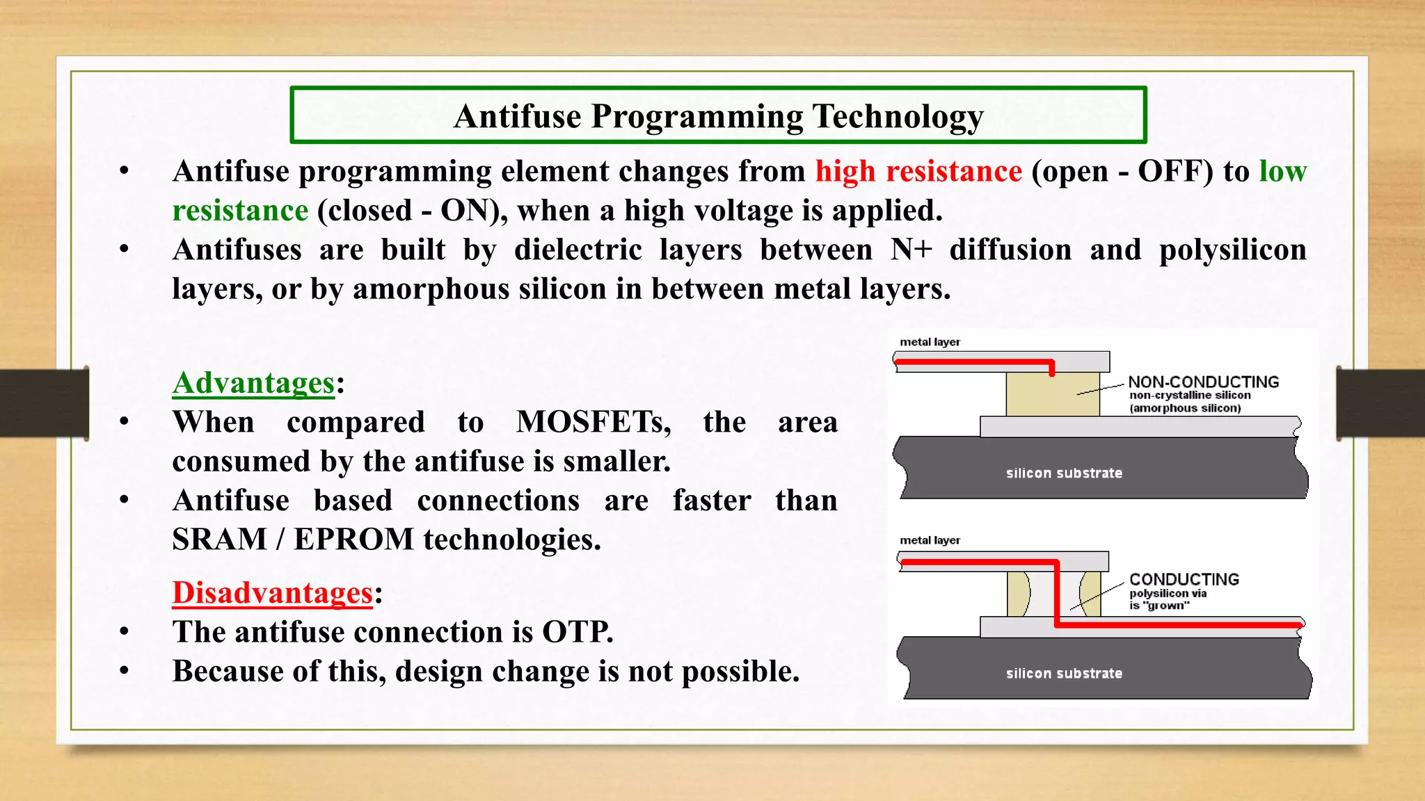 • Antifuse programming element changes from high resistance (open - OFF) to low resistance (closed - ON), when a high voltage is applied. • Antifuses are built by dielectric layers between N+ diffusion and polysilicon layers, or by amorphous silicon in between metal layers. Antifuse Programming Technology Advantages: • When compared to MOSFETs, the area consumed by the antifuse is smaller. • Antifuse based connections are faster than SRAM / EPROM technologies. Disadvantages: • The antifuse connection is OTP. • Because of this, design change is not possible. 