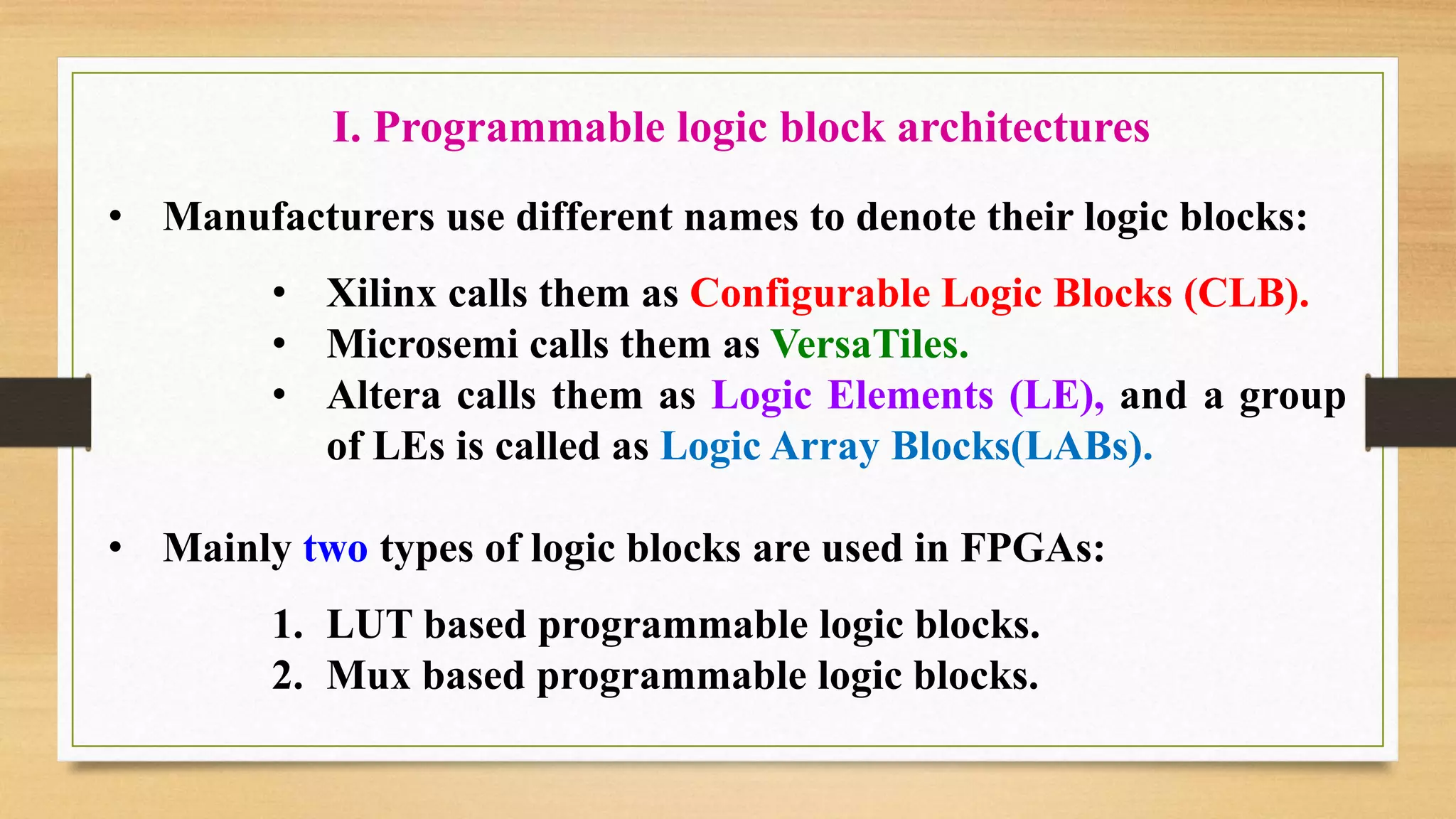 • Manufacturers use different names to denote their logic blocks: • Xilinx calls them as Configurable Logic Blocks (CLB). • Microsemi calls them as VersaTiles. • Altera calls them as Logic Elements (LE), and a group of LEs is called as Logic Array Blocks(LABs). • Mainly two types of logic blocks are used in FPGAs: 1. LUT based programmable logic blocks. 2. Mux based programmable logic blocks. I. Programmable logic block architectures 