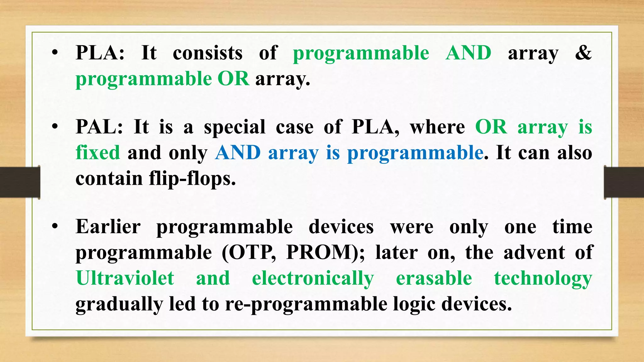 • PLA: It consists of programmable AND array & programmable OR array. • PAL: It is a special case of PLA, where OR array is fixed and only AND array is programmable. It can also contain flip-flops. • Earlier programmable devices were only one time programmable (OTP, PROM); later on, the advent of Ultraviolet and electronically erasable technology gradually led to re-programmable logic devices. 