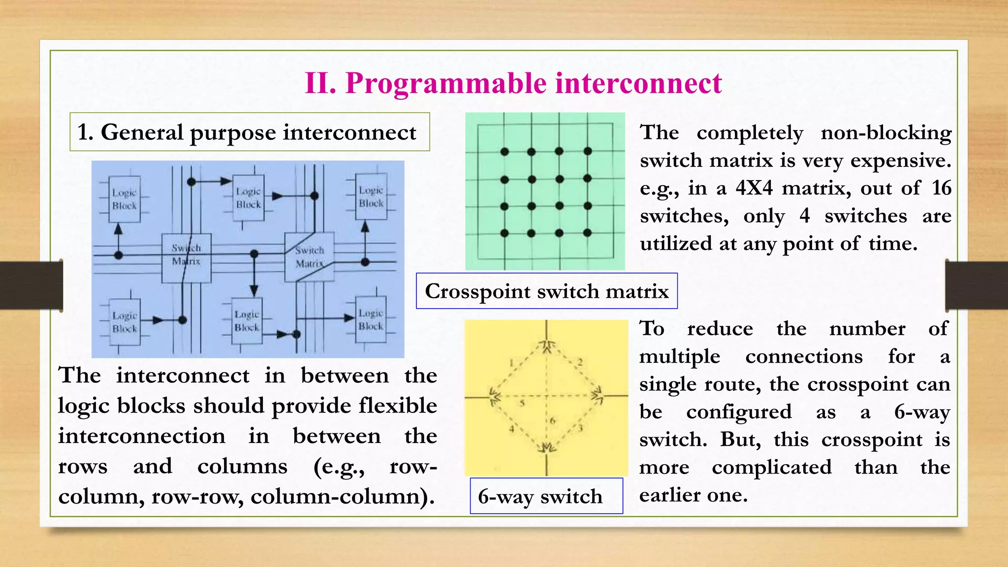 II. Programmable interconnect 1. General purpose interconnect The completely non-blocking switch matrix is very expensive. e.g., in a 4X4 matrix, out of 16 switches, only 4 switches are utilized at any point of time. Crosspoint switch matrix 6-way switch To reduce the number of multiple connections for a single route, the crosspoint can be configured as a 6-way switch. But, this crosspoint is more complicated than the earlier one. The interconnect in between the logic blocks should provide flexible interconnection in between the rows and columns (e.g., row- column, row-row, column-column). 