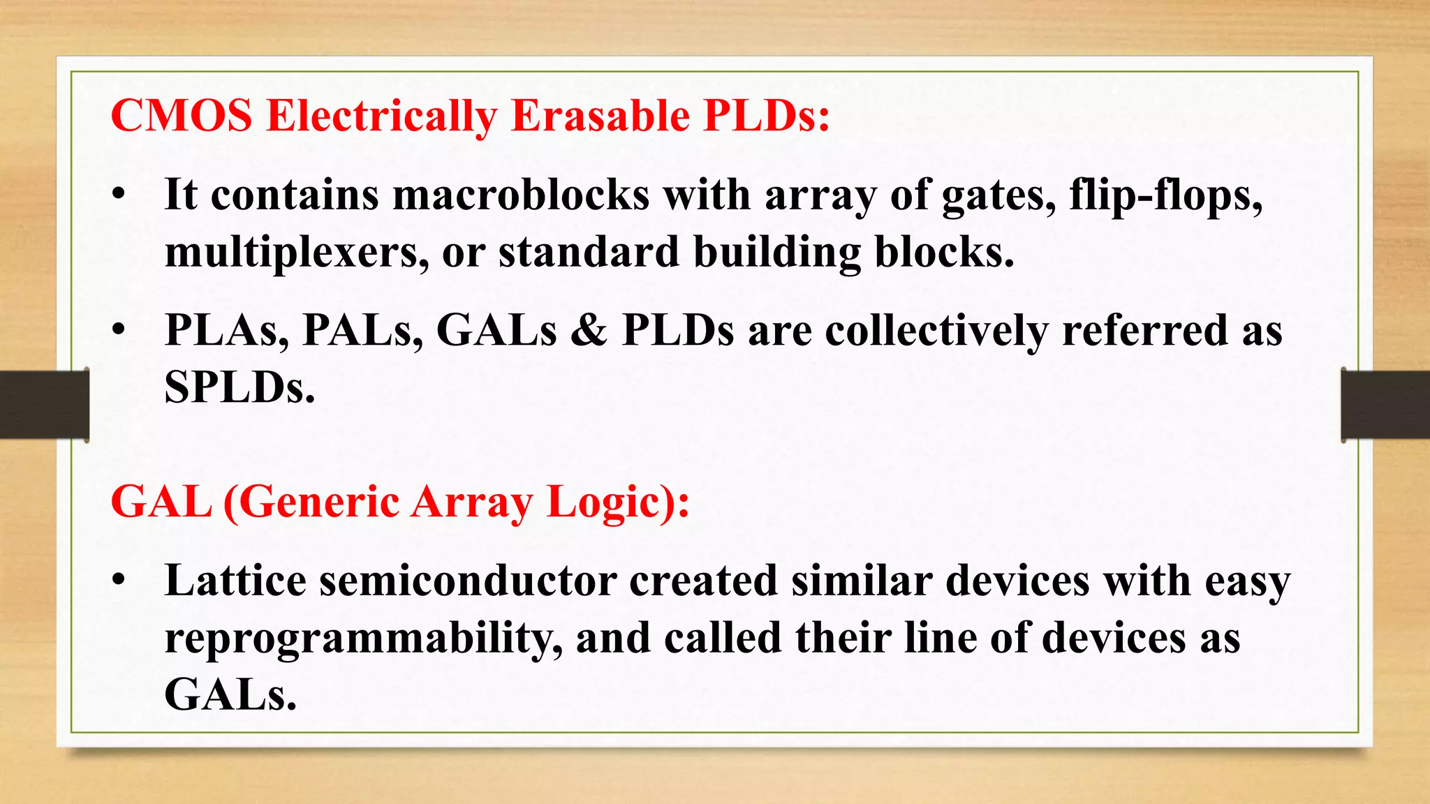 CMOS Electrically Erasable PLDs: • It contains macroblocks with array of gates, flip-flops, multiplexers, or standard building blocks. • PLAs, PALs, GALs & PLDs are collectively referred as SPLDs. GAL (Generic Array Logic): • Lattice semiconductor created similar devices with easy reprogrammability, and called their line of devices as GALs. 