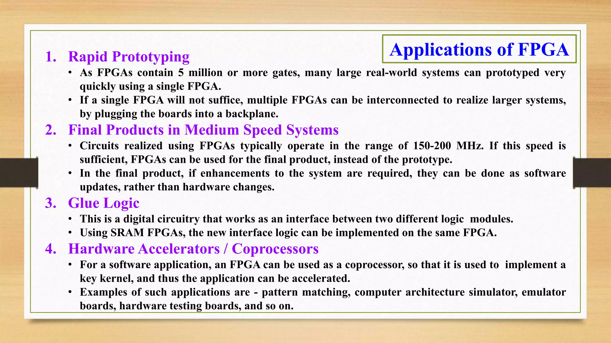 1. Rapid Prototyping • As FPGAs contain 5 million or more gates, many large real-world systems can prototyped very quickly using a single FPGA. • If a single FPGA will not suffice, multiple FPGAs can be interconnected to realize larger systems, by plugging the boards into a backplane. 2. Final Products in Medium Speed Systems • Circuits realized using FPGAs typically operate in the range of 150-200 MHz. If this speed is sufficient, FPGAs can be used for the final product, instead of the prototype. • In the final product, if enhancements to the system are required, they can be done as software updates, rather than hardware changes. 3. Glue Logic • This is a digital circuitry that works as an interface between two different logic modules. • Using SRAM FPGAs, the new interface logic can be implemented on the same FPGA. 4. Hardware Accelerators / Coprocessors • For a software application, an FPGA can be used as a coprocessor, so that it is used to implement a key kernel, and thus the application can be accelerated. • Examples of such applications are - pattern matching, computer architecture simulator, emulator boards, hardware testing boards, and so on. Applications of FPGA 