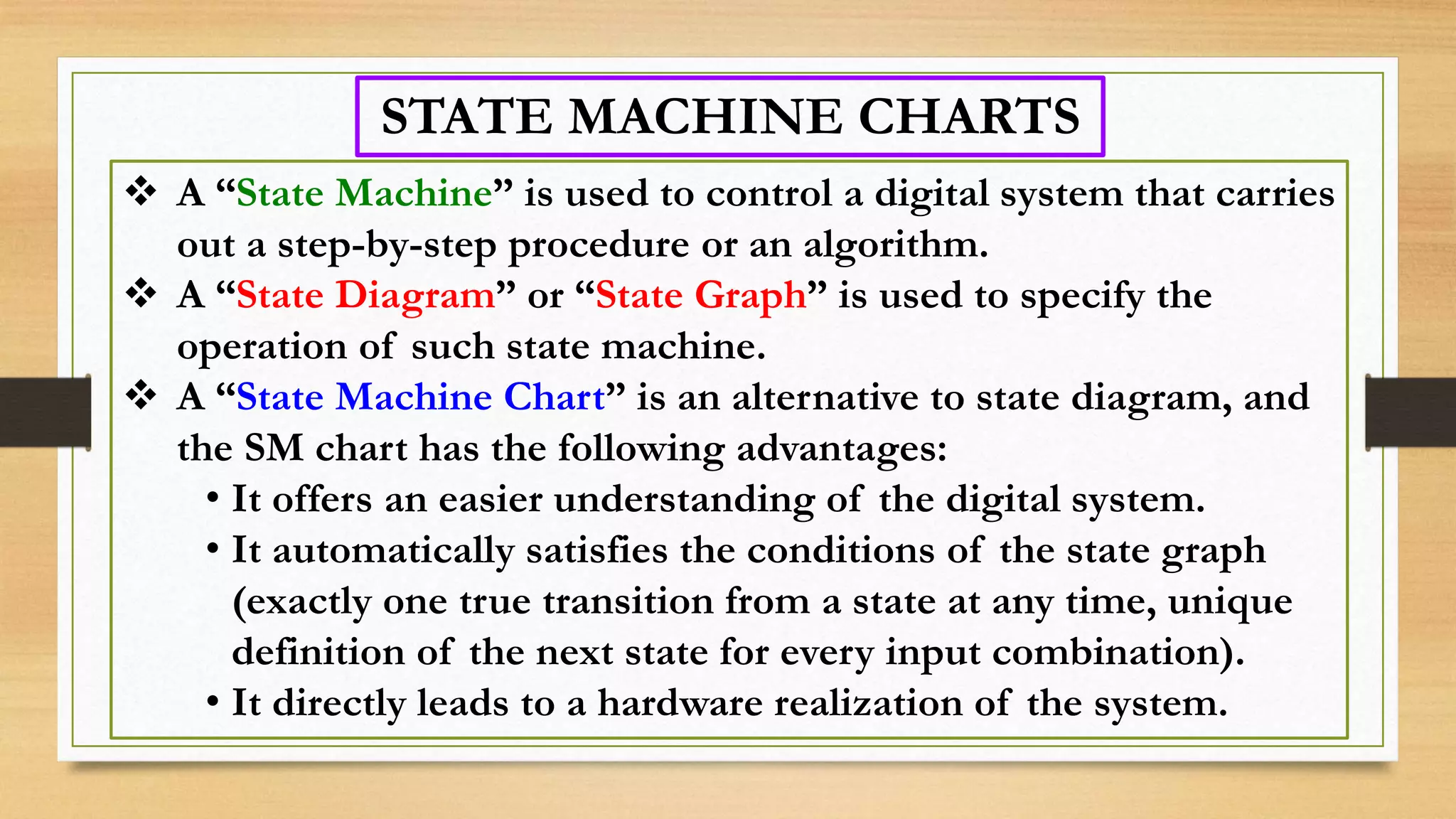 STATE MACHINE CHARTS  A “State Machine” is used to control a digital system that carries out a step-by-step procedure or an algorithm.  A “State Diagram” or “State Graph” is used to specify the operation of such state machine.  A “State Machine Chart” is an alternative to state diagram, and the SM chart has the following advantages: • It offers an easier understanding of the digital system. • It automatically satisfies the conditions of the state graph (exactly one true transition from a state at any time, unique definition of the next state for every input combination). • It directly leads to a hardware realization of the system. 