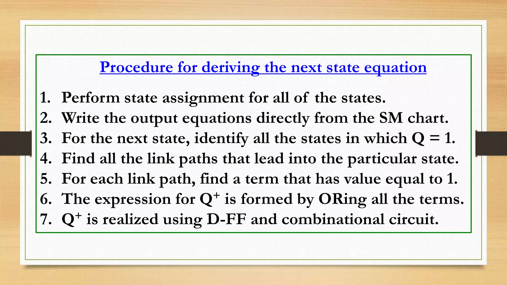 Procedure for deriving the next state equation 1. Perform state assignment for all of the states. 2. Write the output equations directly from the SM chart. 3. For the next state, identify all the states in which Q = 1. 4. Find all the link paths that lead into the particular state. 5. For each link path, find a term that has value equal to 1. 6. The expression for Q+ is formed by ORing all the terms. 7. Q+ is realized using D-FF and combinational circuit. 